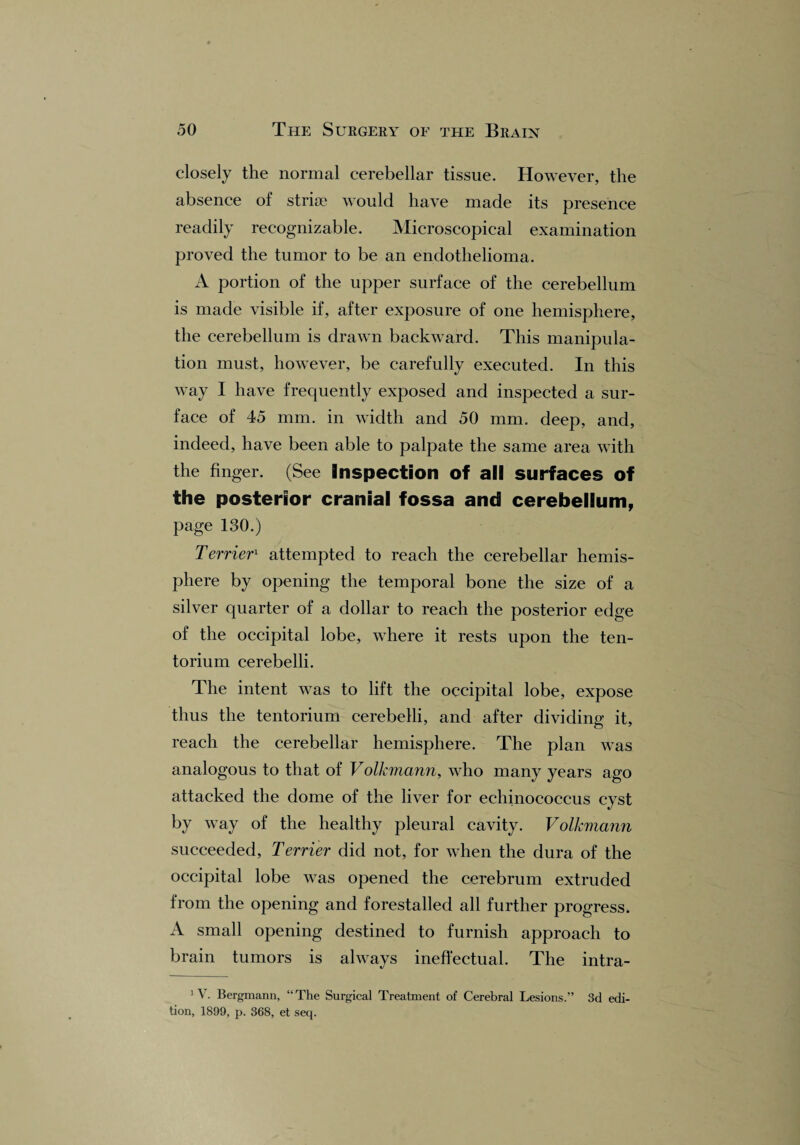 closely the normal cerebellar tissue. However, the absence of striae would have made its presence readily recognizable. Microscopical examination proved the tumor to be an endothelioma. A portion of the upper surface of the cerebellum is made visible if, after exposure of one hemisphere, the cerebellum is drawn backward. This manipula¬ tion must, however, be carefully executed. In this way I have frequently exposed and inspected a sur¬ face of 45 mm. in width and 50 mm. deep, and, indeed, have been able to palpate the same area with the finger. (See Inspection of all surfaces of the posterior cranial fossa and cerebellum, page 130.) Terrier1 attempted to reach the cerebellar hemis¬ phere by opening the temporal bone the size of a silver quarter of a dollar to reach the posterior edge of the occipital lobe, where it rests upon the ten¬ torium cerebelli. The intent was to lift the occipital lobe, expose thus the tentorium cerebelli, and after dividing it, reach the cerebellar hemisphere. The plan was analogous to that of Volkmanri, who many years ago attacked the dome of the liver for echinococcus cyst by way of the healthy pleural cavity. Volkmann succeeded, Terrier did not, for when the dura of the occipital lobe was opened the cerebrum extruded from the opening and forestalled all further progress. A small opening destined to furnish approach to brain tumors is always ineffectual. The intra- 1 V. Bergmann, “The Surgical Treatment of Cerebral Lesions.” 3d edi¬ tion, 1899, p. 368, et seq.