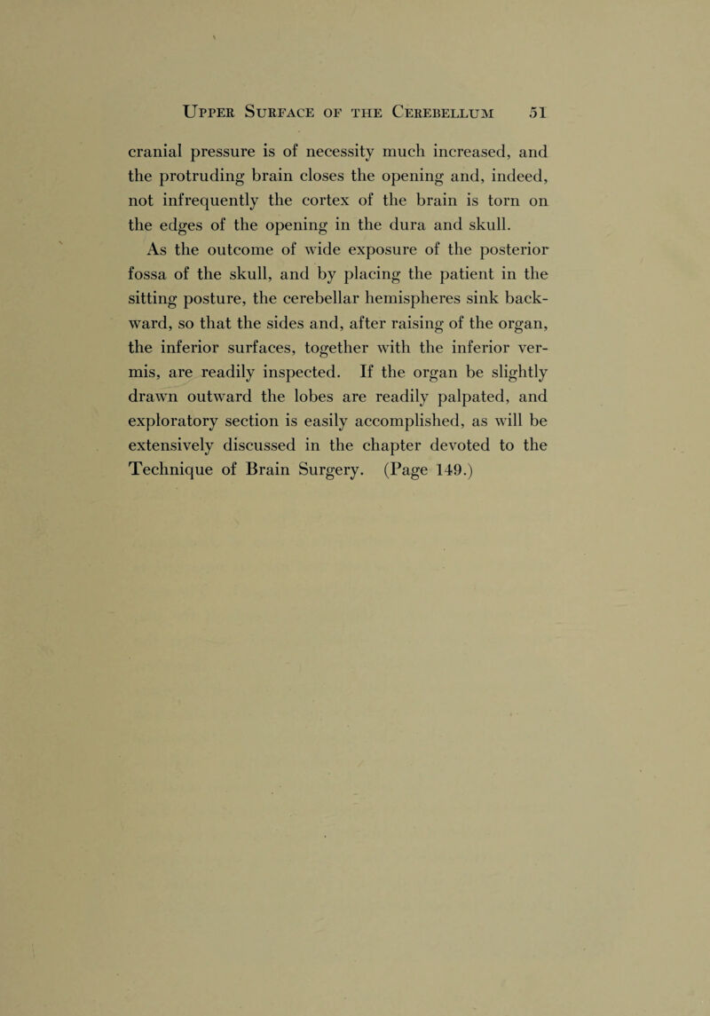 cranial pressure is of necessity much increased, and the protruding brain closes the opening and, indeed, not infrequently the cortex of the brain is torn on the edges of the opening in the dura and skull. As the outcome of wide exposure of the posterior fossa of the skull, and by placing the patient in the sitting posture, the cerebellar hemispheres sink back¬ ward, so that the sides and, after raising of the organ, the inferior surfaces, together with the inferior ver¬ mis, are readily inspected. If the organ be slightly drawn outward the lobes are readily palpated, and exploratory section is easily accomplished, as will be extensively discussed in the chapter devoted to the Technique of Brain Surgery. (Page 149.)