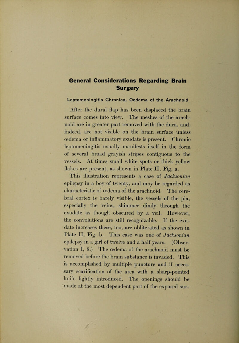 General Considerations Regarding Brain Surgery Leptomeningitis Chronica, Oedema of the Arachnoid After the dural flap has been displaced the brain surface comes into view. The meshes of the arach¬ noid are in greater part removed with the dura, and, indeed, are not visible on the brain surface unless oedema or inflammatory exudate is present. Chronic leptomeningitis usually manifests itself in the form of several broad grayish stripes contiguous to the vessels. At times small white spots or thick yellow flakes are present, as shown in Plate II, Fig. a. This illustration represents a case of Jacksonian epilepsy in a boy of twenty, and may be regarded as characteristic of oedema of the arachnoid. The cere¬ bral cortex is barely visible, the vessels of the pia, especially the veins, shimmer dimly through the exudate as though obscured by a veil. However, the convolutions are still recognizable. If the exu¬ date increases these, too, are obliterated as shown in Plate II, Fig. b. This case was one of Jacksonian epilepsy in a girl of twelve and a half years. (Obser¬ vation I, 8.) The oedema of the arachnoid must be removed before the brain substance is invaded. This is accomplished by multiple puncture and if neces¬ sary scarification of the area with a sharp-pointed knife lightly introduced. The openings should be made at the most dependent part of the exposed sur-