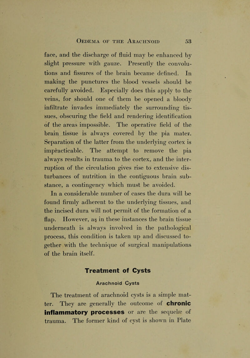 face, and the discharge of fluid may be enhanced by slight pressure with gauze. Presently the convolu¬ tions and fissures of the brain became defined. In making the punctures the blood vessels should be carefully avoided. Especially does this apply to the veins, for should one of them be opened a bloody infiltrate invades immediately the surrounding tis¬ sues, obscuring the field and rendering identification of the areas impossible. The operative field of the brain tissue is always covered by the pia mater. Separation of the latter from the underlying cortex is impracticable. The attempt to remove the pia always results in trauma to the cortex, and the inter¬ ruption of the circulation gives rise to extensive dis¬ turbances of nutrition in the contiguous brain sub¬ stance, a contingency which must be avoided. In a considerable number of cases the dura will be found firmly adherent to the underlying tissues, and the incised dura will not permit of the formation of a flap. However, a§ in these instances the brain tissue underneath is always involved in the pathological process, this condition is taken up and discussed to¬ gether with the technique of surgical manipulations of the brain itself. Treatment of Cysts Arachnoid Cysts The treatment of arachnoid cysts is a simple mat¬ ter. They are generally the outcome of chronic inflammatory processes or are the sequeke of trauma. The former kind of cyst is shown in Plate