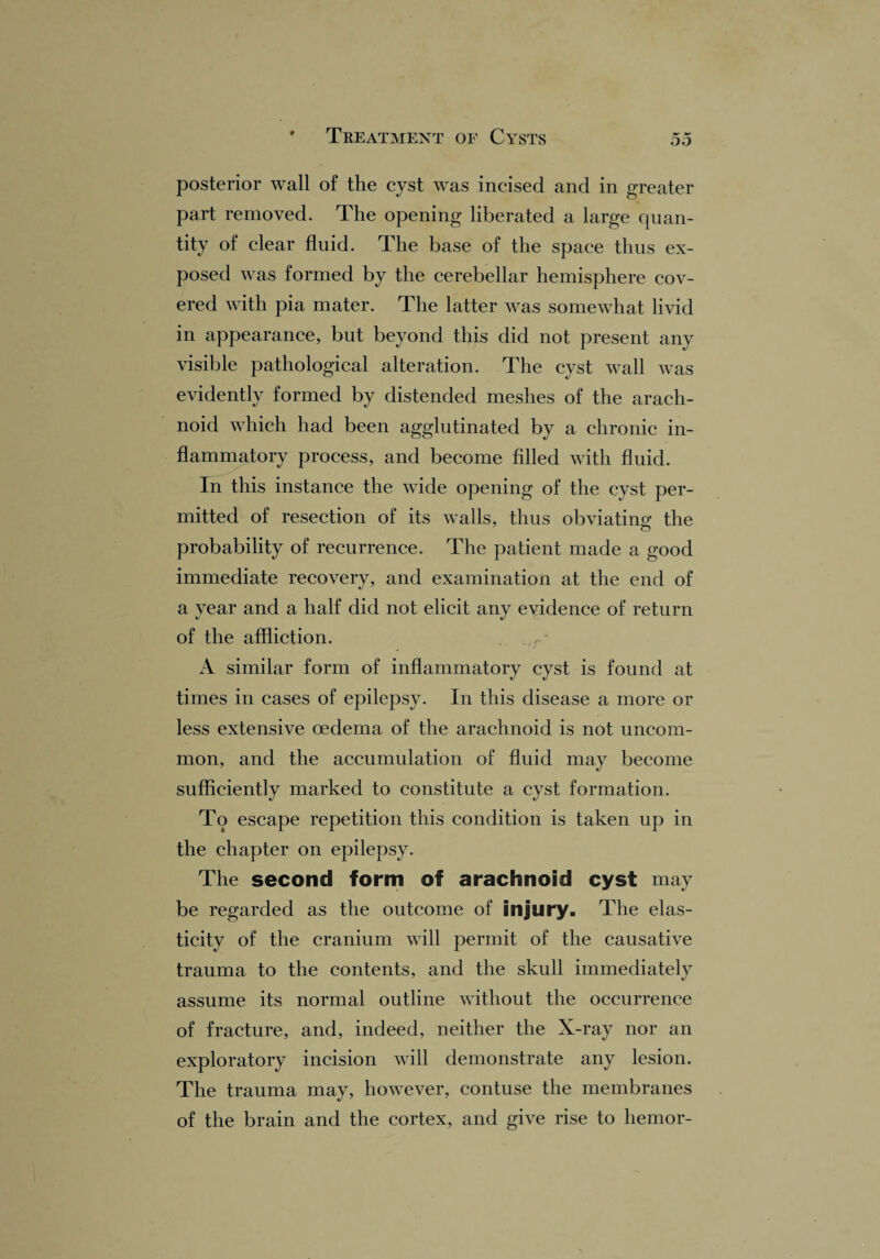 posterior wall of the cyst was incised and in greater part removed. The opening liberated a large quan¬ tity of clear fluid. The base of the space thus ex¬ posed was formed by the cerebellar hemisphere cov¬ ered with pia mater. The latter was somewhat livid in appearance, but beyond this did not present any visible pathological alteration. The cyst wall was evidently formed by distended meshes of the arach¬ noid which had been agglutinated by a chronic in¬ flammatory process, and become filled with fluid. In this instance the wide opening of the cyst per¬ mitted of resection of its walls, thus obviating the probability of recurrence. The patient made a good immediate recovery, and examination at the end of a year and a half did not elicit any evidence of return of the affliction. A similar form of inflammatory cyst is found at times in cases of epilepsy. In this disease a more or less extensive oedema of the arachnoid is not uncom¬ mon, and the accumulation of fluid may become sufficiently marked to constitute a cyst formation. To escape repetition this condition is taken up in the chapter on epilepsy. The second form of arachnoid cyst may be regarded as the outcome of injury. The elas¬ ticity of the cranium will permit of the causative trauma to the contents, and the skull immediately assume its normal outline without the occurrence of fracture, and, indeed, neither the X-ray nor an exploratory incision will demonstrate any lesion. The trauma may, however, contuse the membranes of the brain and the cortex, and give rise to hemor-