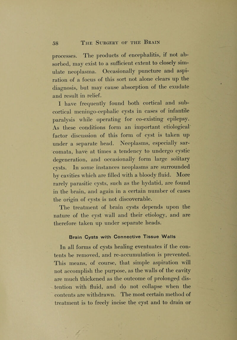processes. The products of encephalitis, if not ab¬ sorbed, may exist to a sufficient extent to closely sim¬ ulate neoplasma. Occasionally puncture and aspi¬ ration of a focus of this sort not alone clears up the diagnosis, but may cause absorption of the exudate and result in relief. I have frequently found both cortical and sub¬ cortical meningo-cephalic cysts in cases of infantile paralysis while operating for co-existing epilepsy. As these conditions form an important etiological' factor discussion of this form of cyst is taken up under a separate head. Neoplasms, especially sar¬ comata, have at times a tendency to undergo cystic degeneration, and occasionally form large solitary cysts. In some instances neoplasms are surrounded by cavities which are filled with a bloody fluid. More rarely parasitic cysts, such as the hydatid, are found in the brain, and again in a certain number of cases the origin of cysts is not discoverable. The treatment of brain cysts depends upon the nature of the cyst wall and their etiology, and are therefore taken up under separate heads. Brain Cysts with Connective Tissue Walls In all forms of cysts healing eventuates if the con¬ tents be removed, and re-accumulation is prevented. This means, of course, that simple aspiration will not accomplish the purpose, as the walls of the cavity are much thickened as the outcome of prolonged dis¬ tention with fluid, and do not collapse when the contents are withdrawn. The most certain method of treatment is to freely incise the cyst and to drain or