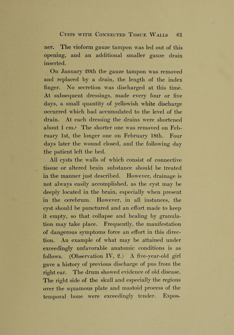 ner. The vioform gauze tampon was led out of this opening, and an additional smaller gauze drain inserted. On January 20th the gauze tampon was removed and replaced by a drain, the length of the index finger. No secretion was discharged at this time. At subsequent dressings, made every four or five days, a small quantity of yellowish white discharge occurred which had accumulated to the level of the drain. At each dressing the drains were shortened about 1 cm.' The shorter one was removed on Feb¬ ruary 1st, the longer one on February 18th. Four days later the wound closed, and the following day the patient left the bed. All cysts the walls of which consist of connective tissue or altered brain substance should be treated in the manner just described. However, drainage is not always easily accomplished, as the cyst may be deeply located in the brain, especially when present in the cerebrum. However, in all instances, the cyst should be punctured and an effort made to keep it empty, so that collapse and healing by granula¬ tion may take place. Frequently, the manifestation of dangerous symptoms force an effort in this direc¬ tion. An example of what may be attained under exceedingly unfavorable anatomic conditions is as follows. (Observation IV, 2.) A five-year-old girl gave a history of previous discharge of pus from the right ear. The drum showed evidence of old disease. The right side of the skull and especially the regions over the squamous plate and mastoid process of the temporal bone were exceedingly tender. Expos-