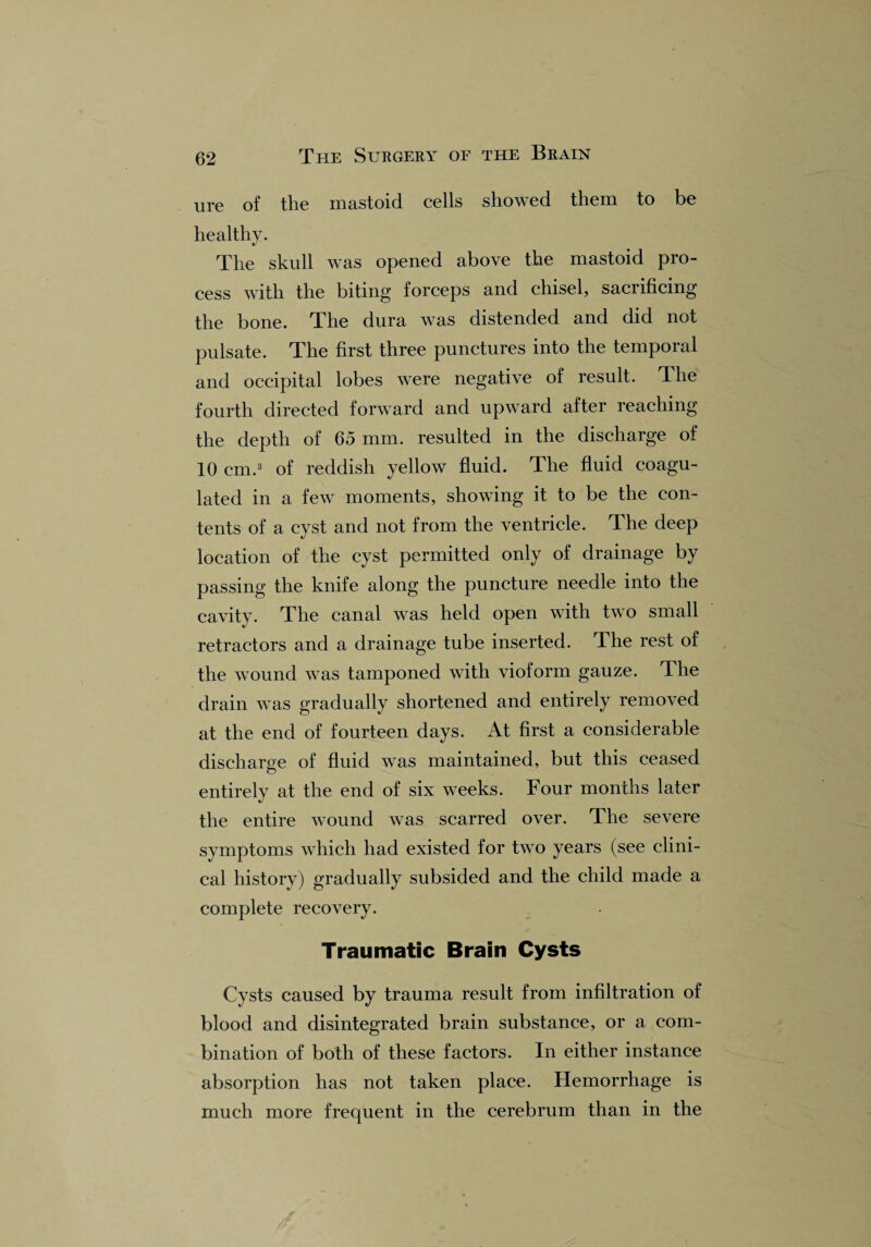 ure of the mastoid cells showed them to be healthy. The skull was opened above the mastoid pro¬ cess with the biting forceps and chisel, sacrificing the bone. The dura was distended and did not pulsate. The first three punctures into the temporal and occipital lobes were negative of result. The fourth directed forward and upward after reaching the depth of 65 mm. resulted in the discharge of 10 cm.3 of reddish yellow fluid. The fluid coagu¬ lated in a few moments, showing it to be the con¬ tents of a cyst and not from the ventricle. The deep location of the cyst permitted only of drainage by passing the knife along the puncture needle into the cavity. The canal was held open with two small retractors and a drainage tube inserted. The rest of the wound was tamponed with vioform gauze. The drain was gradually shortened and entirely removed at the end of fourteen days. At first a considerable discharge of fluid was maintained, but this ceased entirely at the end of six weeks. Four months later the entire wound was scarred over. The severe symptoms which had existed for two years (see clini¬ cal history) gradually subsided and the child made a complete recovery. Traumatic Brain Cysts Cysts caused by trauma result from infiltration of blood and disintegrated brain substance, or a com¬ bination of both of these factors. In either instance absorption has not taken place. Hemorrhage is much more frequent in the cerebrum than in the