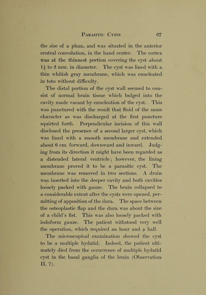 the size of a plum, and was situated in the anterior central convolution, in the hand center. The cortex was at the thinnest portion covering the cyst about 1| to 2 mm. in diameter. The cyst wTas lined with a thin whitish gray membrane, which was enucleated in toto without difficulty. The distal portion of the cyst wall seemed to con¬ sist of normal brain tissue which bulged into the cavity made vacant by enucleation of the cyst. This was punctured with the result that fluid of the same character as was discharged at the first puncture squirted forth. Perpendicular incision of this wall disclosed the presence of a second larger cyst, which was lined with a smooth membrane and extended about 6 cm. forward, downward and inward. Judg¬ ing from its direction it might have been regarded as a distended lateral ventricle; however, the lining membrane proved it to be a parasitic cyst. The membrane was removed in two sections. A drain was inserted into the deeper cavity and both cavities loosely packed with gauze. The brain collapsed to a considerable extent after the cysts were opened, per¬ mitting of apposition of the dura. The space between the osteoplastic flap and the dura wTas about the size of a child’s fist. This w7as also loosely packed w7ith iodoform gauze. The patient withstood very well the operation, which required an hour and a half. The microscopical examination showed the cyst to be a multiple hydatid. Indeed, the patient ulti¬ mately died from the occurrence of multiple hydatid cyst in the basal ganglia of the brain (Observation! II, 7).