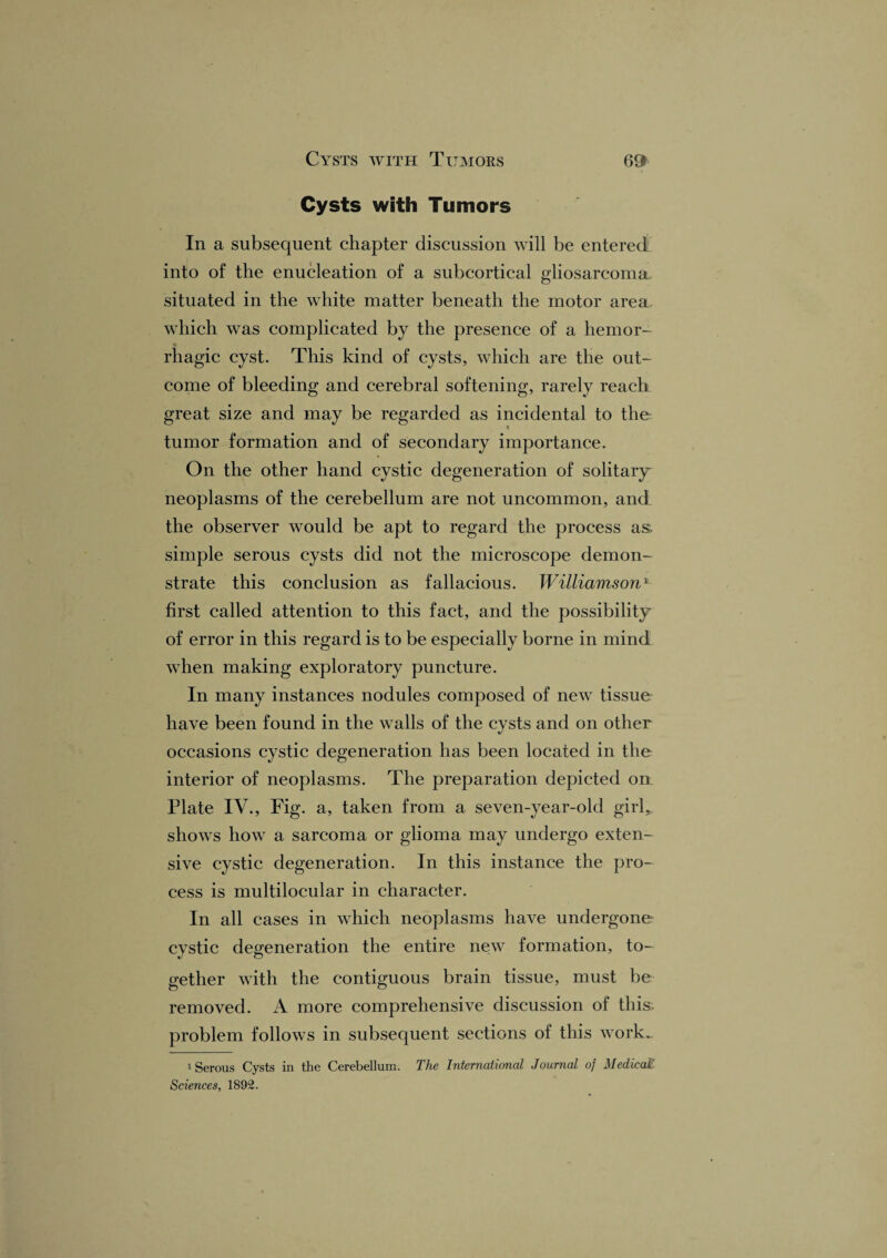 Cysts with Tumors In a subsequent chapter discussion will be entered into of the enucleation of a subcortical gliosarcoma situated in the white matter beneath the motor area which was complicated by the presence of a hemor- * rhagic cyst. This kind of cysts, which are the out¬ come of bleeding and cerebral softening, rarely reach, great size and may be regarded as incidental to the t tumor formation and of secondary importance. On the other hand cystic degeneration of solitary- neoplasms of the cerebellum are not uncommon, and the observer would be apt to regard the process as. simple serous cysts did not the microscope demon¬ strate this conclusion as fallacious. Williamson*- first called attention to this fact, and the possibility of error in this regard is to be especially borne in mind when making exploratory puncture. In many instances nodules composed of new tissue have been found in the walls of the cysts and on other occasions cystic degeneration has been located in the interior of neoplasms. The preparation depicted oil Plate IV., Fig. a, taken from a seven-year-old girl,, shows how a sarcoma or glioma may undergo exten¬ sive cystic degeneration. In this instance the pro¬ cess is multilocular in character. In all cases in which neoplasms have undergone cystic degeneration the entire new formation, to¬ gether with the contiguous brain tissue, must be removed. A more comprehensive discussion of this problem follows in subsequent sections of this work- 1 Serous Cysts in the Cerebellum. The International Journal of Medical Sciences, 1892.