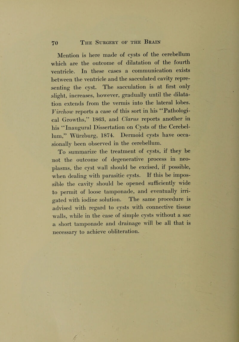 Mention is here made of cysts of the cerebellum which are the outcome of dilatation of the fourth ventricle. In these cases a communication exists between the ventricle and the sacculated cavity repre¬ senting the cyst. The sacculation is at first only slight, increases, however, gradually until the dilata¬ tion extends from the vermis into the lateral lobes. Virchow reports a case of this sort in his ‘4 Pathologi¬ cal Growths,” 1863, and Clarus reports another in his “Inaugural Dissertation on Cysts of the Cerebel¬ lum,” Wurzburg, 1874. Dermoid cysts have occa¬ sionally been observed in the cerebellum. To summarize the treatment of cysts, if they be not the outcome of degenerative process in neo¬ plasms, the cyst wall should be excised, if possible, when dealing with parasitic cysts. If this be impos¬ sible the cavity should be opened sufficiently wide to permit of loose tamponade, and eventually irri¬ gated with iodine solution. The same procedure is .advised with regard to cysts with connective tissue walls, while in the case of simple cysts without a sac a short tamponade and drainage will be all that is necessary to achieve obliteration.