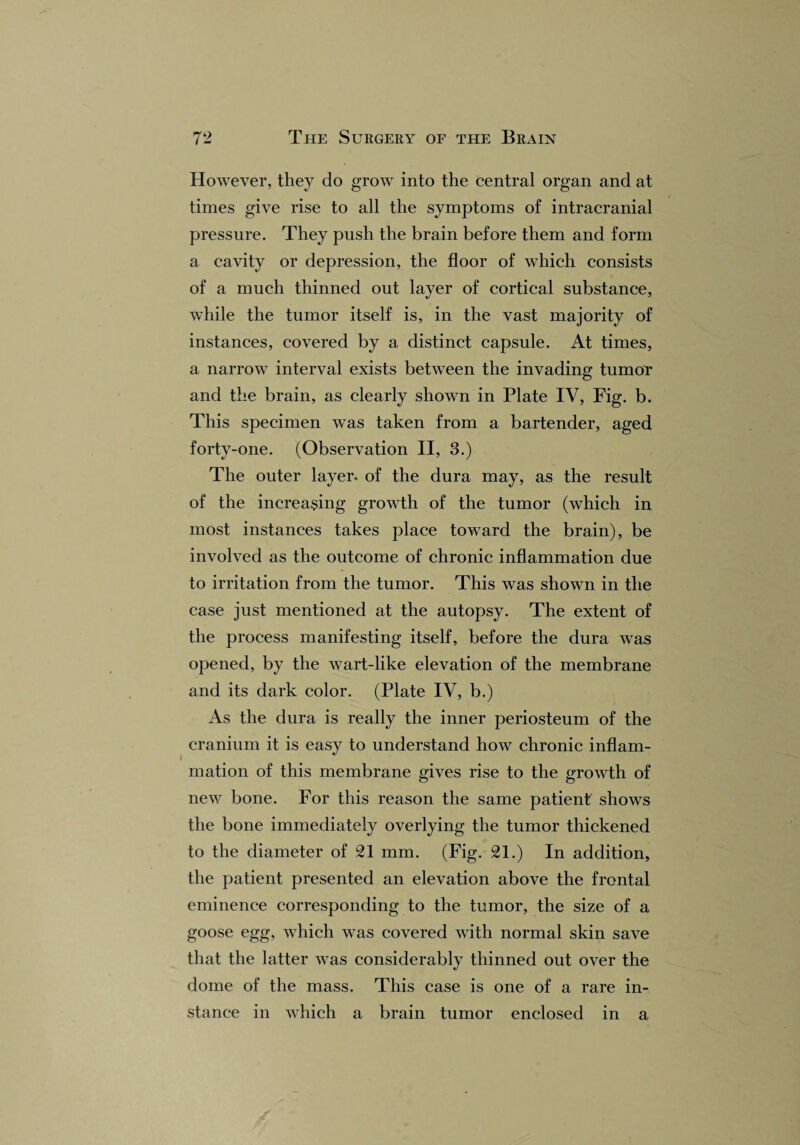 However, they do grow into the central organ and at times give rise to all the symptoms of intracranial pressure. They push the brain before them and form a cavity or depression, the floor of which consists of a much thinned out layer of cortical substance, while the tumor itself is, in the vast majority of instances, covered by a distinct capsule. At times, a narrow interval exists between the invading tumor and the brain, as clearly shown in Plate IV, Fig. b. This specimen was taken from a bartender, aged forty-one. (Observation II, 3.) The outer layer- of the dura may, as the result of the increasing growth of the tumor (which in most instances takes place toward the brain), be involved as the outcome of chronic inflammation due to irritation from the tumor. This was shown in the case just mentioned at the autopsy. The extent of the process manifesting itself, before the dura was opened, by the wart-like elevation of the membrane and its dark color. (Plate IV, b.) As the dura is really the inner periosteum of the cranium it is easy to understand how chronic inflam¬ mation of this membrane gives rise to the growth of new bone. For this reason the same patient shows the bone immediately overlying the tumor thickened to the diameter of 21 mm. (Fig. 21.) In addition, the patient presented an elevation above the frontal eminence corresponding to the tumor, the size of a goose egg, which was covered with normal skin save that the latter was considerably thinned out over the dome of the mass. This case is one of a rare in¬ stance in which a brain tumor enclosed in a