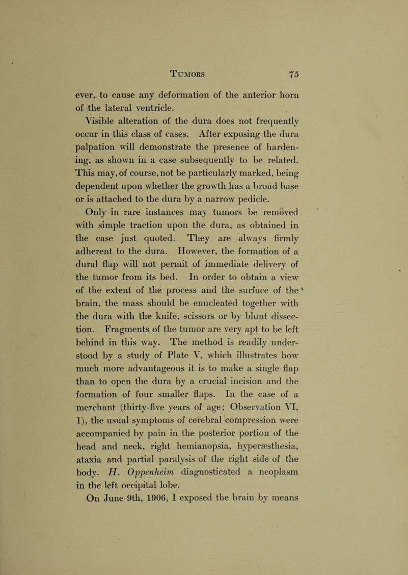 ever, to cause any deformation of the anterior horn of the lateral ventricle. Visible alteration of the dura does not frequently occur in this class of cases. After exposing the dura palpation will demonstrate the presence of harden¬ ing, as shown in a case subsequently to be related. This may, of course, not be particularly marked, being dependent upon whether the growth has a broad base or is attached to the dura by a narrow pedicle. Only in rare instances may tumors be removed with simple traction upon the dura, as obtained in the case just quoted. They are always firmly adherent to the dura. However, the formation of a dural flap will not permit of immediate delivery of the tumor from its bed. In order to obtain a view of the extent of the process and the surface of the * brain, the mass should be enucleated together with the dura with the knife, scissors or by blunt dissec¬ tion. Fragments of the tumor are very apt to be left behind in this way. The method is readily under¬ stood by a study of Plate V, which illustrates how much more advantageous it is to make a single flap than to open the dura by a crucial incision and the formation of four smaller flaps. In the case of a merchant (thirty-five years of age; Observation VI, 1), the usual symptoms of cerebral compression were accompanied by pain in the posterior portion of the head and neck, right hemianopsia, hyperaesthesia, ataxia and partial paralysis of the right side of the body. H. Oppenheim diagnosticated a neoplasm in the left occipital lobe. On June 9th, 1906, I exposed the brain by means