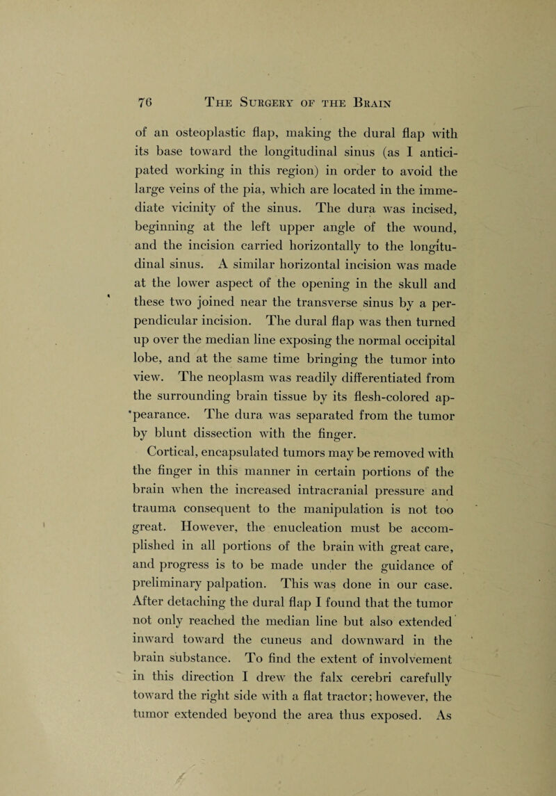 of an osteoplastic flap, making the dural flap with its base toward the longitudinal sinus (as I antici¬ pated working in this region) in order to avoid the large veins of the pia, which are located in the imme¬ diate vicinity of the sinus. The dura was incised, beginning at the left upper angle of the wound, and the incision carried horizontally to the longitu¬ dinal sinus. A similar horizontal incision was made at the lower aspect of the opening in the skull and these two joined near the transverse sinus by a per¬ pendicular incision. The dural flap was then turned up over the median line exposing the normal occipital lobe, and at the same time bringing the tumor into view. The neoplasm was readily differentiated from the surrounding brain tissue by its flesh-colored ap- pearance. The dura was separated from the tumor by blunt dissection with the finger. Cortical, encapsulated tumors may be removed with the finger in this manner in certain portions of the brain when the increased intracranial pressure and trauma consequent to the manipulation is not too great. However, the enucleation must be accom¬ plished in all portions of the brain with great care, and progress is to be made under the guidance of preliminary palpation. This was done in our case. After detaching the dural flap I found that the tumor not only reached the median line but also extended inward toward the cuneus and downward in the brain substance. To find the extent of involvement in this direction I drew the falx cerebri carefully toward the right side with a flat tractor; however, the tumor extended beyond the area thus exposed. As