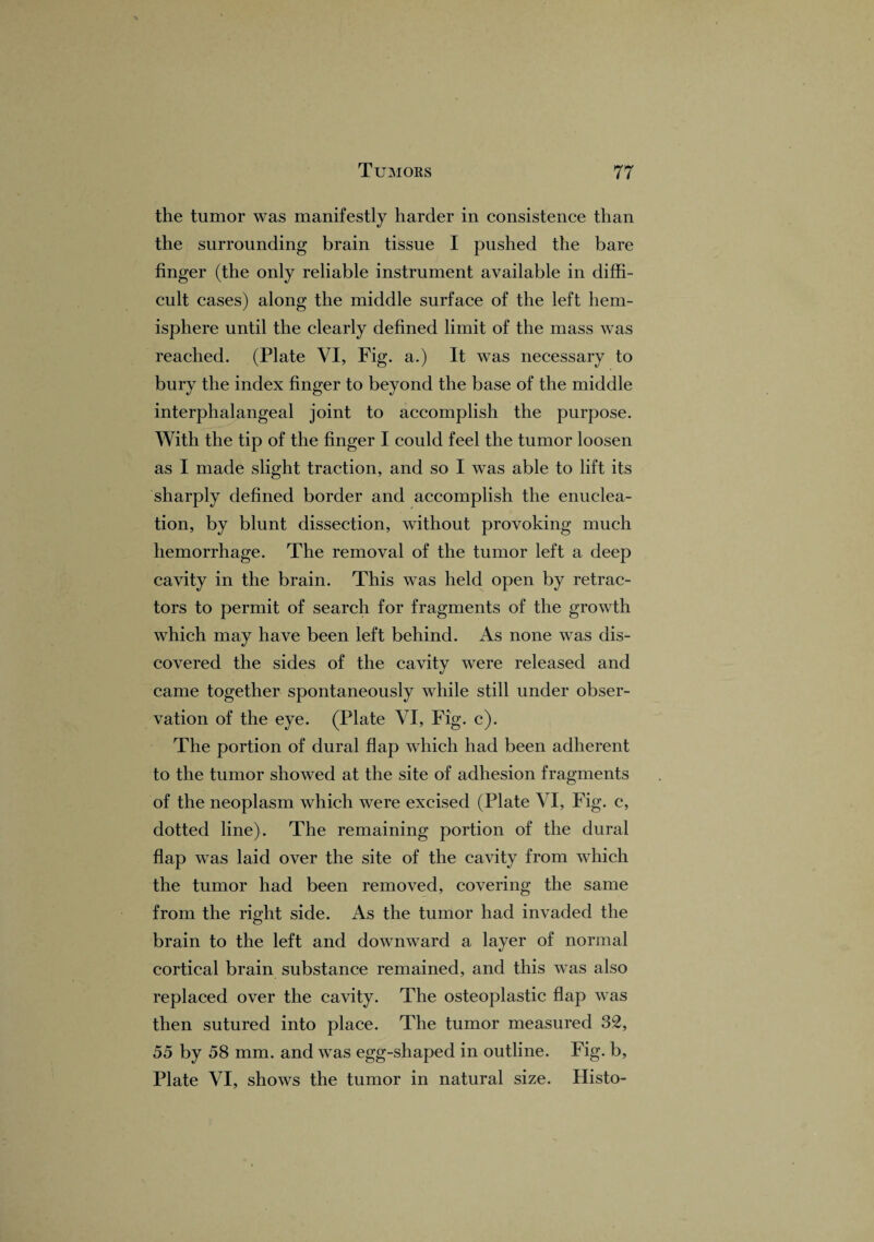 the tumor was manifestly harder in consistence than the surrounding brain tissue I pushed the bare finger (the only reliable instrument available in diffi¬ cult cases) along the middle surface of the left hem¬ isphere until the clearly defined limit of the mass was reached. (Plate VI, Fig. a.) It was necessary to bury the index finger to beyond the base of the middle interphalangeal joint to accomplish the purpose. With the tip of the finger I could feel the tumor loosen as I made slight traction, and so I was able to lift its sharply defined border and accomplish the enuclea¬ tion, by blunt dissection, without provoking much hemorrhage. The removal of the tumor left a deep cavity in the brain. This was held open by retrac¬ tors to permit of search for fragments of the growth which may have been left behind. As none was dis¬ covered the sides of the cavity were released and came together spontaneously while still under obser¬ vation of the eye. (Plate VI, Fig. c). The portion of dural flap which had been adherent to the tumor showed at the site of adhesion fragments of the neoplasm which were excised (Plate VI, Fig. c, dotted line). The remaining portion of the dural flap was laid over the site of the cavity from which the tumor had been removed, covering the same from the right side. As the tumor had invaded the brain to the left and downward a layer of normal cortical brain substance remained, and this was also replaced over the cavity. The osteoplastic flap was then sutured into place. The tumor measured 32, 55 by 58 mm. and was egg-shaped in outline. Fig. b, Plate VI, shows the tumor in natural size. Histo-