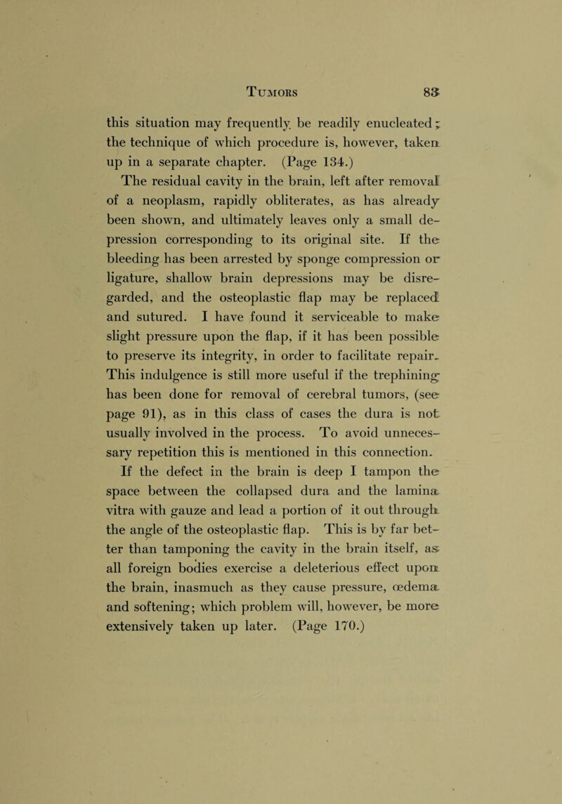 this situation may frequently be readily enucleated ; the technique of which procedure is, however, taken up in a separate chapter. (Page 134.) The residual cavity in the brain, left after removal of a neoplasm, rapidly obliterates, as has already been shown, and ultimately leaves only a small de¬ pression corresponding to its original site. If the bleeding has been arrested by sponge compression or ligature, shallow brain depressions may be disre¬ garded, and the osteoplastic flap may be replaced and sutured. I have found it serviceable to make slight pressure upon the flap, if it has been possible to preserve its integrity, in order to facilitate repair. This indulgence is still more useful if the trephining' has been done for removal of cerebral tumors, (see page 91), as in this class of cases the dura is not usually involved in the process. To avoid unneces¬ sary repetition this is mentioned in this connection. If the defect in the brain is deep I tampon the space between the collapsed dura and the lamina vitra with gauze and lead a portion of it out through, the angle of the osteoplastic flap. This is by far bet¬ ter than tamponing the cavity in the brain itself, as i all foreign bodies exercise a deleterious effect uport the brain, inasmuch as they cause pressure, oedema and softening; which problem will, however, be more extensively taken up later. (Page 170.)