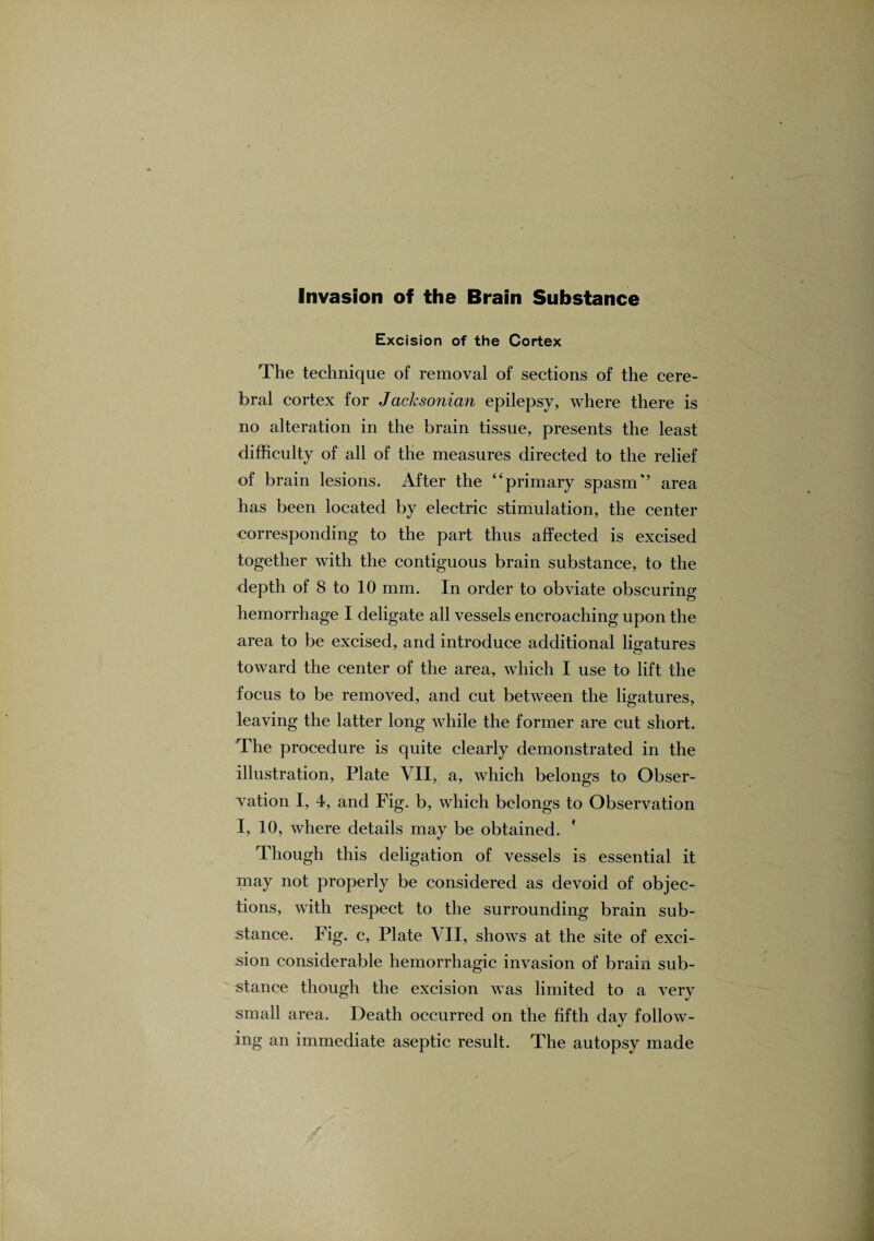 Invasion of the Brain Substance Excision of the Cortex The technique of removal of sections of the cere¬ bral cortex for Jacksonian epilepsy, where there is no alteration in the brain tissue, presents the least difficulty of all of the measures directed to the relief of brain lesions. After the “primary spasm” area has been located by electric stimulation, the center corresponding to the part thus affected is excised together with the contiguous brain substance, to the depth of 8 to 10 mm. In order to obviate obscuring hemorrhage I deligate all vessels encroaching upon the area to be excised, and introduce additional ligatures toward the center of the area, which I use to lift the focus to be removed, and cut between the ligatures, leaving the latter long while the former are cut short. The procedure is quite clearly demonstrated in the illustration, Plate VII, a, which belongs to Obser¬ vation I, 4, and Fig. b, which belongs to Observation I, 10, where details may be obtained. * Though this deligation of vessels is essential it may not properly be considered as devoid of objec¬ tions, with respect to the surrounding brain sub¬ stance. Fig. c, Plate VII, shows at the site of exci¬ sion considerable hemorrhagic invasion of brain sub¬ stance though the excision was limited to a very small area. Death occurred on the fifth day follow¬ ing an immediate aseptic result. The autopsy made