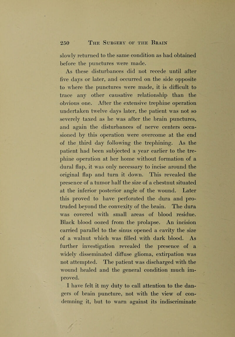 slowly returned to the same condition as had obtained before the punctures were made. As these disturbances did not recede until after five days or later, and occurred on the side opposite to where the punctures were made, it is difficult to trace any other causative relationship than the obvious one. After the extensive trephine operation undertaken twelve days later, the patient was not so severely taxed as he was after the brain punctures, and again the disturbances of nerve centers occa¬ sioned by this operation were overcome at the end of the third day following the trephining. As the patient had been subjected a year earlier to the tre¬ phine operation at her home without formation of a dural flap, it was only necessary to incise around the original flap and turn it down. This revealed the presence of a tumor half the size of a chestnut situated at the inferior posterior angle of the wound. Later this proved to have perforated the dura and pro¬ truded beyond the convexity of the brain. The dufa was covered with small areas of blood residue. Black blood oozed from the prolapse. An incision carried parallel to the sinus opened a cavity the size of a walnut which was filled with dark blood. As further investigation revealed the presence of a widely disseminated diffuse glioma, extirpation was not attempted. The patient was discharged with the wound healed and the general condition much im¬ proved. 1 have felt it my duty to call attention to the dan¬ gers of brain puncture, not with the view of con¬ demning it, but to warn against its indiscriminate