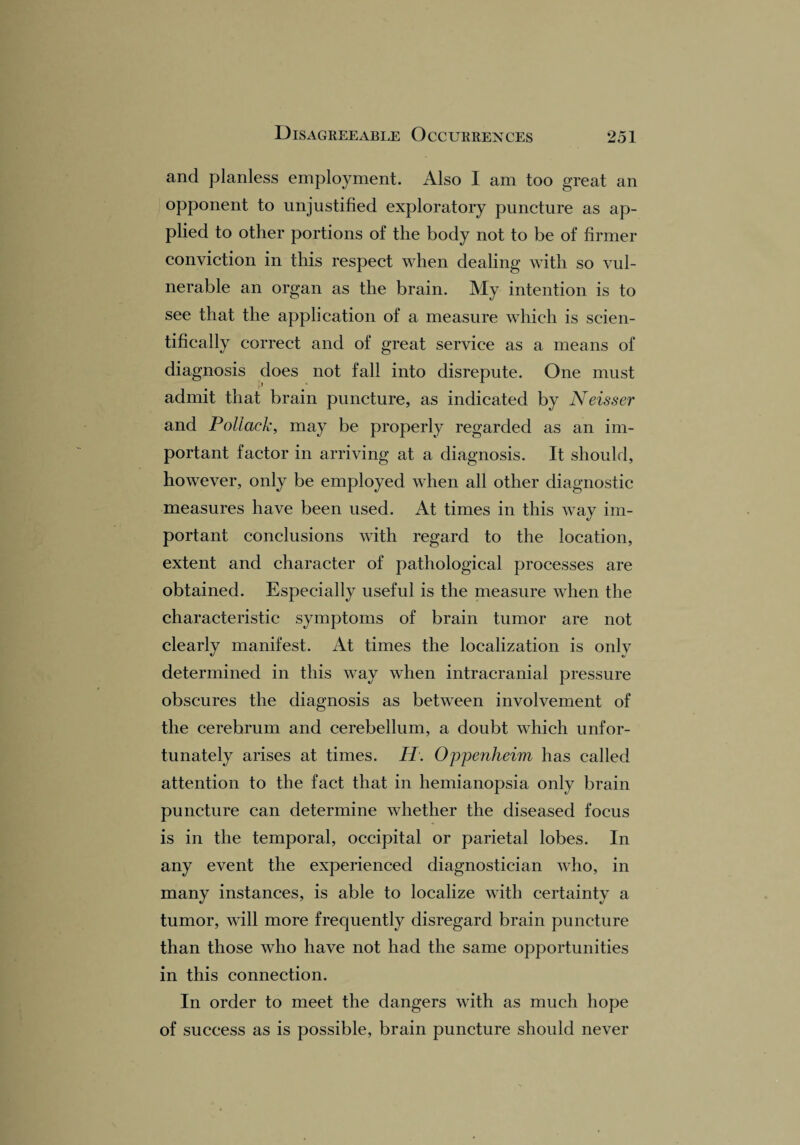 and planless employment. Also I am too great an opponent to unjustified exploratory puncture as ap¬ plied to other portions of the body not to be of firmer conviction in this respect when dealing with so vul¬ nerable an organ as the brain. My intention is to see that the application of a measure which is scien¬ tifically correct and of great service as a means of dia gnosis does not fall into disrepute. One must admit that brain puncture, as indicated by Neisser and Pollack, may be properly regarded as an im¬ portant factor in arriving at a diagnosis. It should, however, only be employed when all other diagnostic measures have been used. At times in this way im¬ portant conclusions with regard to the location, extent and character of pathological processes are obtained. Especially useful is the measure when the characteristic symptoms of brain tumor are not clearly manifest. At times the localization is only determined in this way when intracranial pressure obscures the diagnosis as between involvement of the cerebrum and cerebellum, a doubt which unfor¬ tunately arises at times. II. Oppenheim has called attention to the fact that in hemianopsia only brain puncture can determine whether the diseased focus is in the temporal, occipital or parietal lobes. In any event the experienced diagnostician who, in many instances, is able to localize with certainty a tumor, will more frequently disregard brain puncture than those who have not had the same opportunities in this connection. In order to meet the dangers with as much hope of success as is possible, brain puncture should never