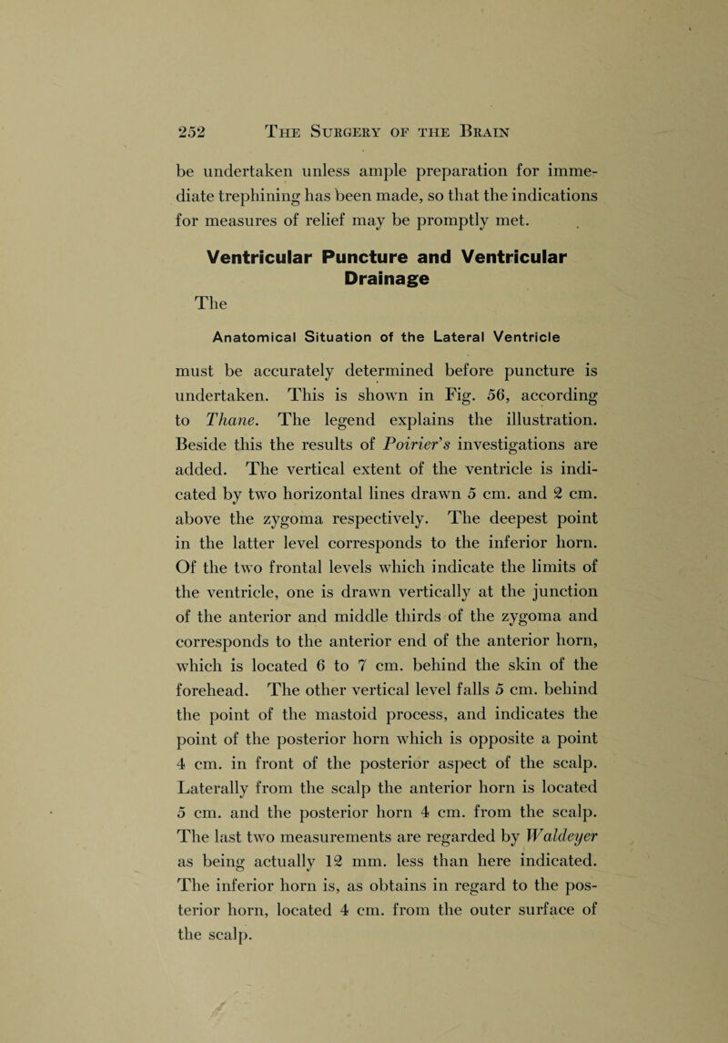 be undertaken unless ample preparation for imme¬ diate trephining has been made, so that the indications for measures of relief may be promptly met. Ventricular Puncture and Ventricular Drainage The Anatomical Situation of the Lateral Ventricle must be accurately determined before puncture is undertaken. This is shown in Fig. 56, according to Thane. The legend explains the illustration. Beside this the results of Poirier's investigations are added. The vertical extent of the ventricle is indi¬ cated by two horizontal lines drawn 5 cm. and 2 cm. above the zygoma respectively. The deepest point in the latter level corresponds to the inferior horn. Of the two frontal levels which indicate the limits of the ventricle, one is drawn vertically at the junction of the anterior and middle thirds of the zygoma and corresponds to the anterior end of the anterior horn, which is located 6 to 7 cm. behind the skin of the forehead. The other vertical level falls 5 cm. behind the point of the mastoid process, and indicates the point of the posterior horn which is opposite a point 4 cm. in front of the posterior aspect of the scalp. Laterally from the scalp the anterior horn is located 5 cm. and the posterior horn 4 cm. from the scalp. The last two measurements are regarded by Waldeyer as being actually 12 mm. less than here indicated. The inferior horn is, as obtains in regard to the pos¬ terior horn, located 4 cm. from the outer surface of the scalp.