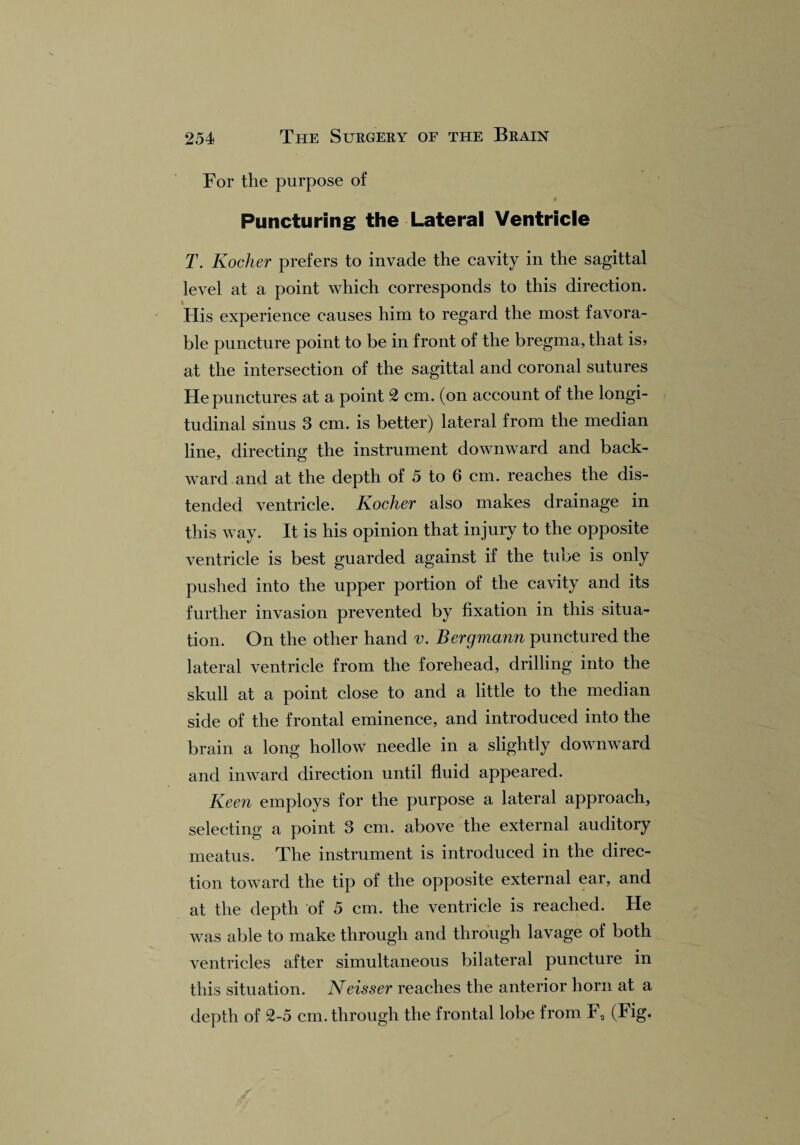 For the purpose of t Puncturing the Lateral Ventricle T. Kocher prefers to invade the cavity in the sagittal level at a point which corresponds to this direction. His experience causes him to regard the most favora¬ ble puncture point to be in front of the bregma, that is, at the intersection of the sagittal and coronal sutures He punctures at a point 2 cm. (on account of the longi¬ tudinal sinus 3 cm. is better) lateral from the median line, directing the instrument downward and back¬ ward and at the depth of 5 to 6 cm. reaches the dis¬ tended ventricle. Kocher also makes drainage in this way. It is his opinion that injury to the opposite ventricle is best guarded against if the tube is only pushed into the upper portion of the cavity and its further invasion prevented by fixation in this situa¬ tion. On the other hand v. Bergmann punctured the lateral ventricle from the forehead, drilling into the skull at a point close to and a little to the median side of the frontal eminence, and introduced into the brain a long hollow needle in a slightly downward and inward direction until fluid appeared. Keen employs for the purpose a lateral approach, selecting a point 3 cm. above the external auditory meatus. The instrument is introduced in the direc¬ tion toward the tip of the opposite external ear, and at the depth of 5 cm. the ventricle is reached. He was able to make through and through lavage of both ventricles after simultaneous bilateral puncture in this situation. Neisser reaches the anterior horn at a depth of 2-5 cm. through the frontal lobe from h „ (Fig.