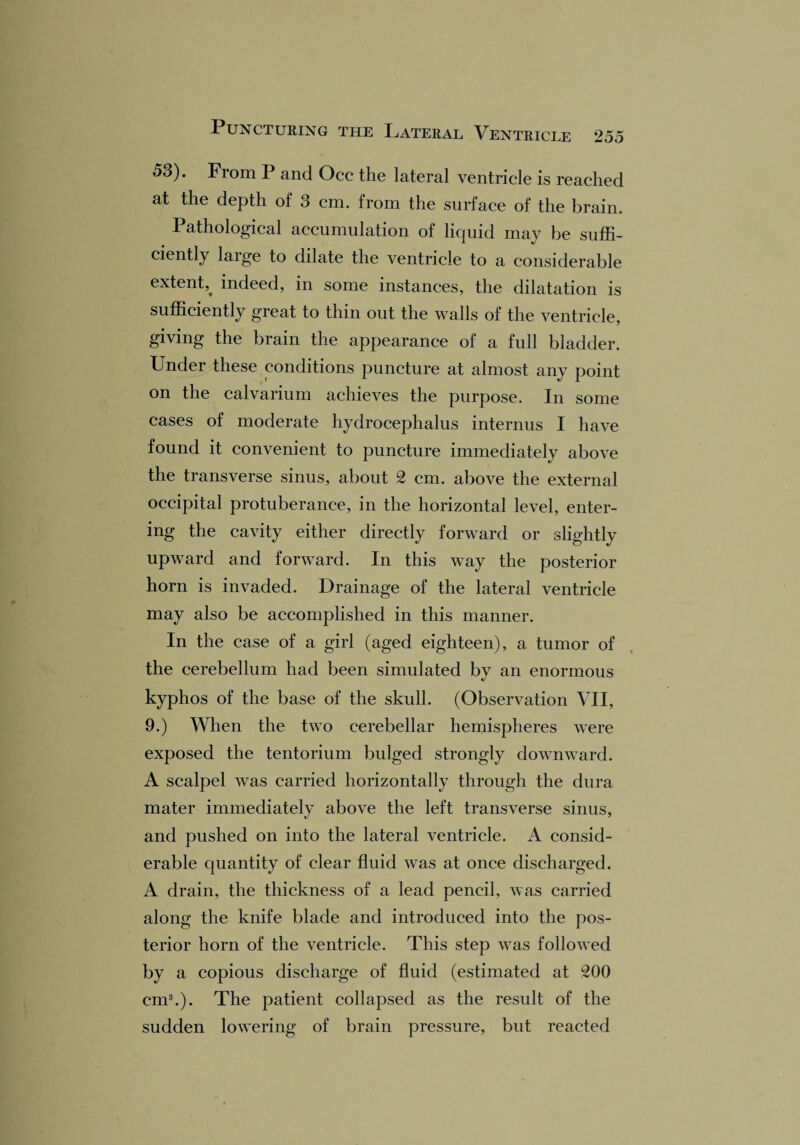 53). From P and Occ the lateral ventricle is reached at the depth of 3 cm. from the surface of the brain. Pathological accumulation of liquid may be suffi¬ ciently large to dilate the ventricle to a considerable extent,^ indeed, in some instances, the dilatation is sufficiently great to thin out the walls of the ventricle, giving the brain the appearance of a full bladder. Under these conditions puncture at almost any point on the calvarium achieves the purpose. In some cases of moderate hydrocephalus internus I have found it convenient to puncture immediately above the transverse sinus, about 2 cm. above the external occipital protuberance, in the horizontal level, enter¬ ing the cavity either directly forward or slightly upward and forward. In this way the posterior horn is invaded. Drainage of the lateral ventricle may also be accomplished in this manner. In the case of a girl (aged eighteen), a tumor of the cerebellum had been simulated by an enormous kyphos of the base of the skull. (Observation VII, 9.) When the two cerebellar hemispheres were exposed the tentorium bulged strongly downward. A scalpel was carried horizontally through the dura mater immediately above the left transverse sinus, and pushed on into the lateral ventricle. A consid¬ erable quantity of clear fluid was at once discharged. A drain, the thickness of a lead pencil, was carried along the knife blade and introduced into the pos¬ terior horn of the ventricle. This step was followed by a copious discharge of fluid (estimated at 200 cm3.). The patient collapsed as the result of the sudden lowering of brain pressure, but reacted
