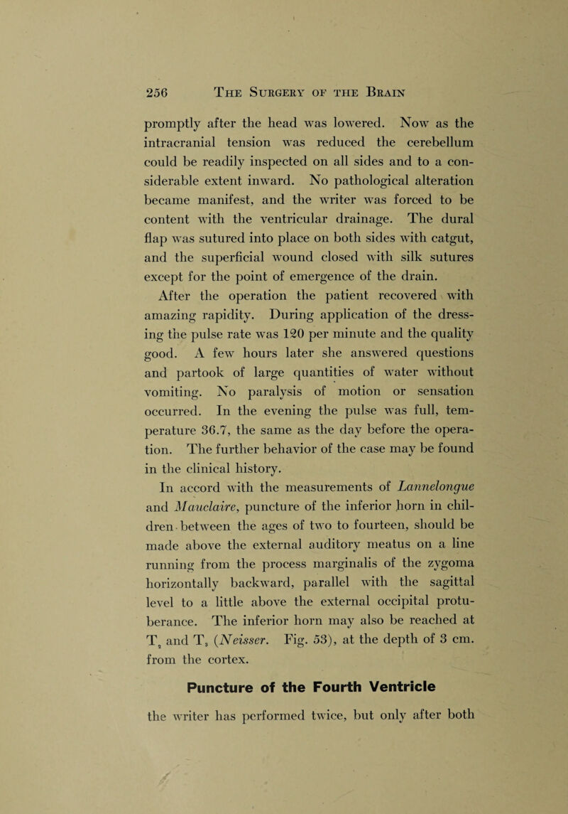 promptly after the head was lowered. Now as the intracranial tension was reduced the cerebellum could be readily inspected on all sides and to a con¬ siderable extent inward. No pathological alteration became manifest, and the writer was forced to be content with the ventricular drainage. The dural flap was sutured into place on both sides with catgut, and the superficial wound closed with silk sutures except for the point of emergence of the drain. After the operation the patient recovered with amazing rapidity. During application of the dress¬ ing the pulse rate was 120 per minute and the quality good. A few hours later she answered questions and partook of large quantities of water without vomiting. No paralysis of motion or sensation occurred. In the evening the pulse was full, tem¬ perature 36.7, the same as the day before the opera¬ tion. The further behavior of the ease may be found in the clinical history. In accord with the measurements of Lannelongue and Mauclaire, puncture of the inferior horn in chil¬ dren between the ages of two to fourteen, should be made above the external auditory meatus on a line running from the process marginalis of the zygoma horizontally backward, parallel with the sagittal level to a little above the external occipital protu¬ berance. The inferior horn may also be reached at T3 and T3 (Neisser. Fig. 53), at the depth of 3 cm. from the cortex. Puncture of the Fourth Ventricle the writer has performed twice, but only after both