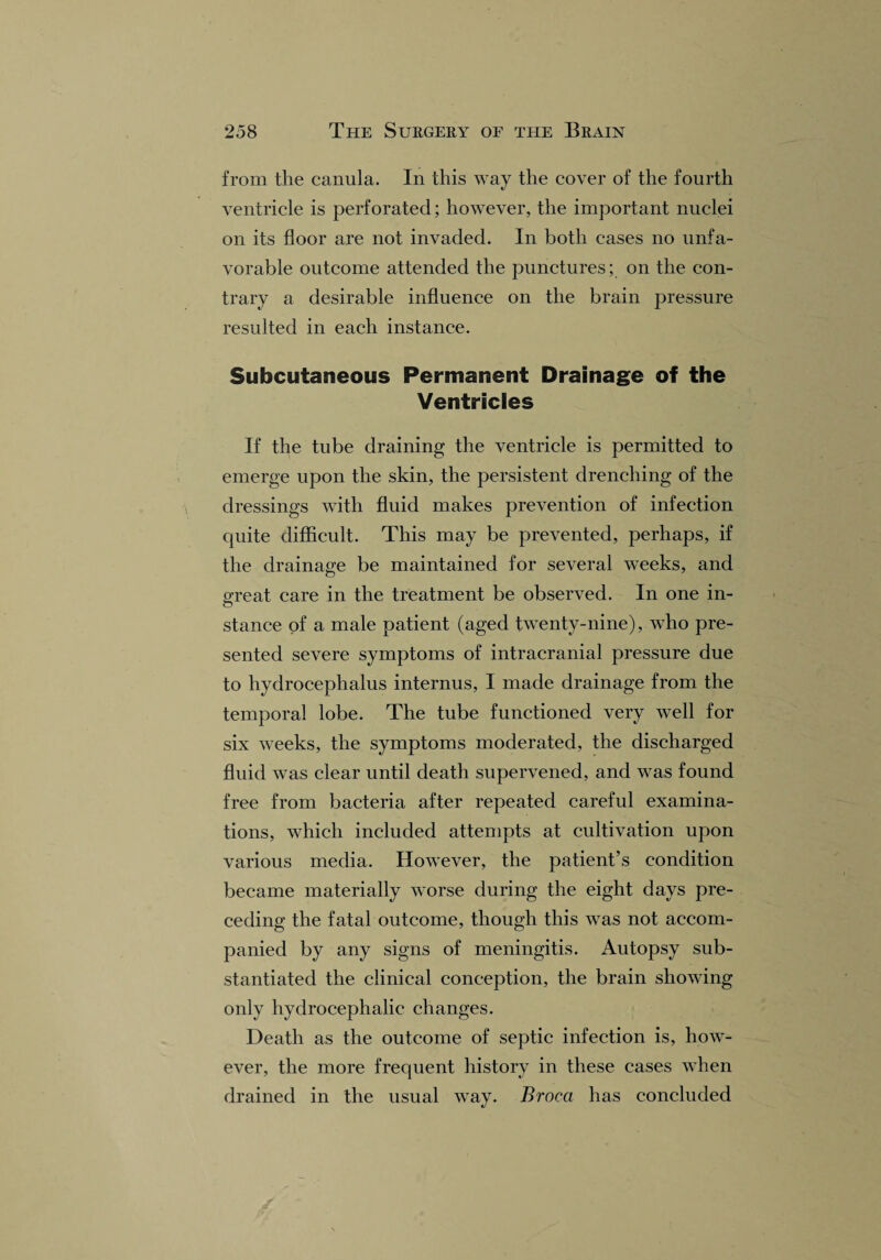 from the canula. In this way the cover of the fourth ventricle is perforated; however, the important nuclei on its floor are not invaded. In both cases no unfa¬ vorable outcome attended the punctures; on the con¬ trary a desirable influence on the brain pressure resulted in each instance. Subcutaneous Permanent Drainage of the Ventricles If the tube draining the ventricle is permitted to emerge upon the skin, the persistent drenching of the dressings with fluid makes prevention of infection quite difficult. This may be prevented, perhaps, if the drainage be maintained for several weeks, and great care in the treatment be observed. In one in- o stance of a male patient (aged twenty-nine), who pre¬ sented severe symptoms of intracranial pressure due to hydrocephalus internus, I made drainage from the temporal lobe. The tube functioned very well for six weeks, the symptoms moderated, the discharged fluid was clear until death supervened, and was found free from bacteria after repeated careful examina¬ tions, which included attempts at cultivation upon various media. However, the patient’s condition became materially worse during the eight days pre¬ ceding the fatal outcome, though this was not accom¬ panied by any signs of meningitis. Autopsy sub¬ stantiated the clinical conception, the brain showing only hydrocephalic changes. Death as the outcome of septic infection is, how¬ ever, the more frequent history in these cases when drained in the usual way. Broca has concluded