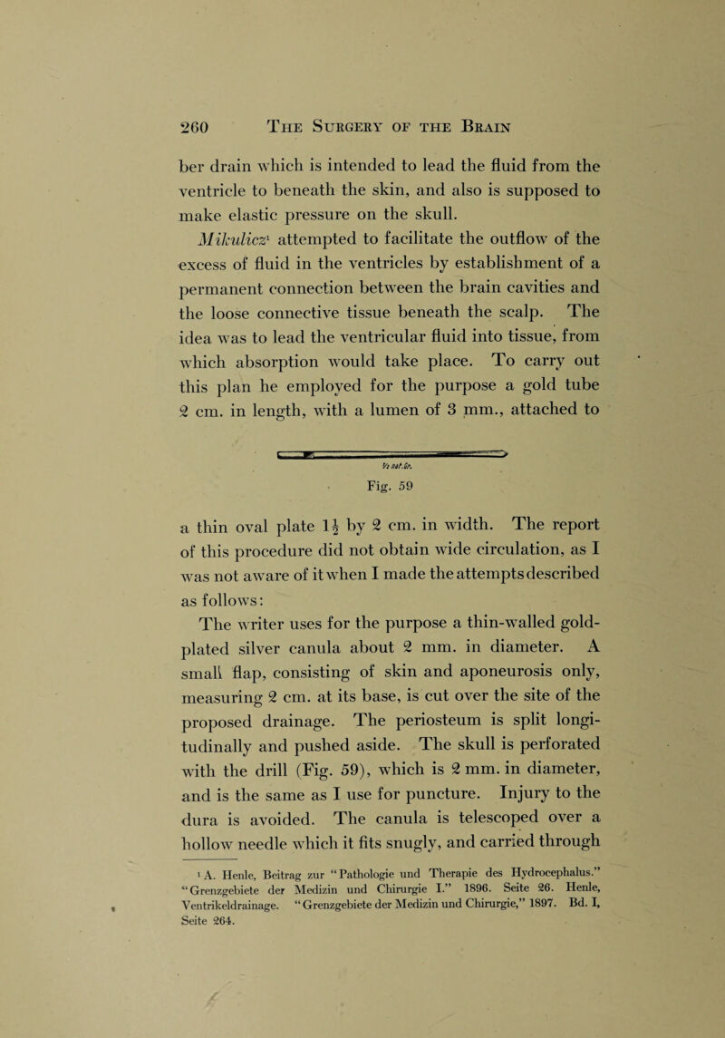 ber drain which is intended to lead the fluid from the ventricle to beneath the skin, and also is supposed to make elastic pressure on the skull. Mikulicz1 attempted to facilitate the outflow of the excess of fluid in the ventricles by establishment of a permanent connection between the brain cavities and the loose connective tissue beneath the scalp. The idea was to lead the ventricular fluid into tissue, from which absorption would take place. To carry out this plan he employed for the purpose a gold tube 2 cm. in length, with a lumen of 3 mm., attached to v - n v.'. • => Vmat.Cr. Fig. 59 a thin oval plate 1| by 2 cm. in width. The report of this procedure did not obtain wide circulation, as I was not aware of it when I made the attempts described as follows: The writer uses for the purpose a thin-walled gold- plated silver canula about 2 mm. in diameter. A small flap, consisting of skin and aponeurosis only, measuring 2 cm. at its base, is cut over the site of the proposed drainage. The periosteum is split longi¬ tudinally and pushed aside. The skull is perforated with the drill (Fig. 59), which is 2 mm. in diameter, and is the same as I use for puncture. Injury to the dura is avoided. The canula is telescoped over a hollow needle which it fits snugly, and carried through i A. Henle, Beitrag zur “ Pathologie und Therapie des Hydrocephalus.” “ Grenzgebiete der Medizin und Chirurgie I.” 1896. Seite 26. Henle, Ventrikeldrainage. “ Grenzgebiete der Medizin und Chirurgie,” 1897. Bd. I, Seite 264.