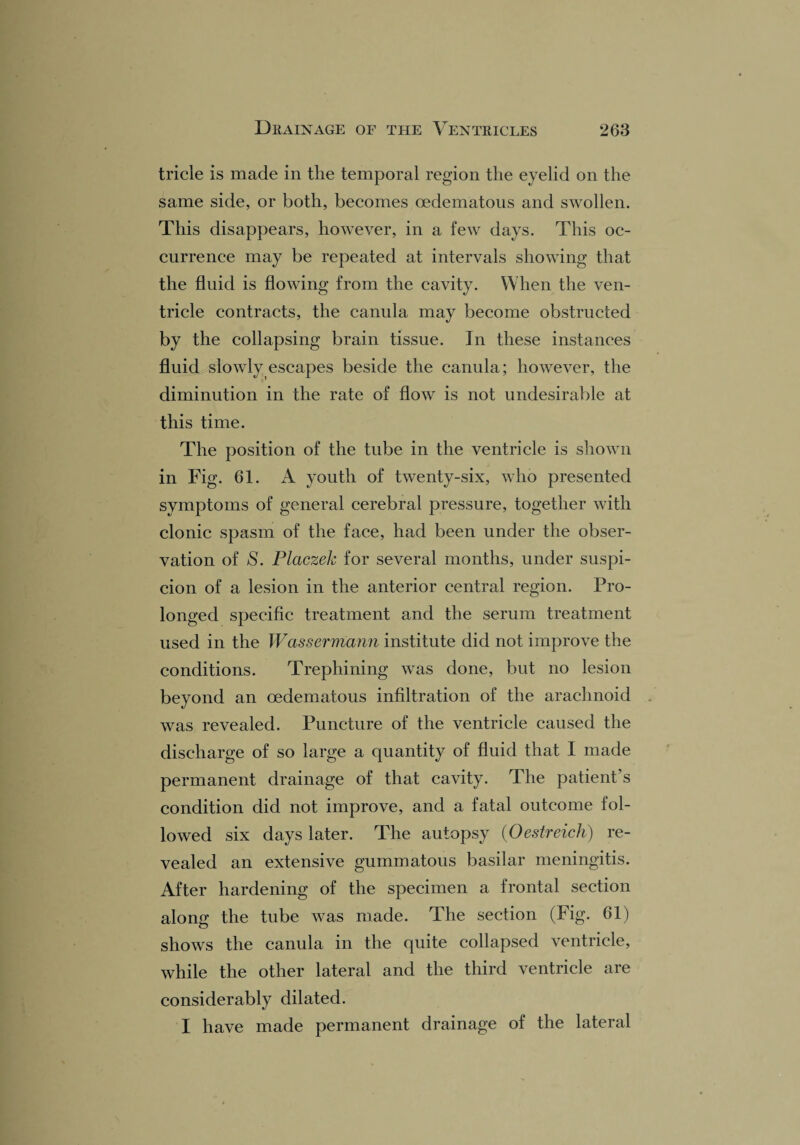 tricle is made in the temporal region the eyelid on the same side, or both, becomes oedematous and swollen. This disappears, however, in a few days. This oc¬ currence may be repeated at intervals showing that the fluid is flowing from the cavity. When the ven¬ tricle contracts, the canula may become obstructed by the collapsing brain tissue. In these instances fluid slowly escapes beside the canula; however, the diminution in the rate of flow is not undesirable at this time. The position of the tube in the ventricle is shown in Fig. 61. A youth of twenty-six, who presented symptoms of general cerebral pressure, together with clonic spasm of the face, had been under the obser¬ vation of S. Placzek for several months, under suspi¬ cion of a lesion in the anterior central region. Pro¬ longed specific treatment and the serum treatment used in the Wassermann institute did not improve the conditions. Trephining was done, but no lesion beyond an oedematous infiltration of the arachnoid was revealed. Puncture of the ventricle caused the discharge of so large a quantity of fluid that I made permanent drainage of that cavity. The patient’s condition did not improve, and a fatal outcome fol¬ lowed six days later. The autopsy (Oestreich) re¬ vealed an extensive gummatous basilar meningitis. After hardening of the specimen a frontal section alone' the tube was made. The section (Fig. 61) shows the canula in the quite collapsed ventricle, while the other lateral and the third ventricle are considerably dilated. I have made permanent drainage of the lateral