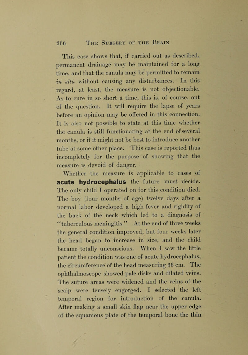 This case shows that, if carried out as described, permanent drainage may be maintained for a long time, and that the canula may be permitted to remain in situ without causing any disturbances. In this regard, at least, the measure is not objectionable. As to cure in so short a time, this is, of course, out of the question. It will require the lapse of years before an opinion may be offered in this connection. It is also not possible to state at this time whether the canula is still functionating at the end of several months, or if it might not be best to introduce another tube at some other place. This case is reported thus incompletely for the purpose of showing that the measure is devoid of danger. Whether the measure is applicable to cases of acute hydrocephalus the future must decide. The only child I operated on for this condition died. The boy (four months of age) twelve days after a normal labor developed a high fever and rigidity of the back of the neck which led to a diagnosis of “tuberculous meningitis.” At the end of three weeks the general condition improved, but four weeks later the head began to increase in size, and the child became totally unconscious. When I saw the little patient the condition was one of acute hydrocephalus, the circumference of the head measuring 56 cm. The ophthalmoscope showed pale disks and dilated veins. The suture areas were widened and the veins of the scalp were tensely engorged. I selected the left temporal region for introduction of the canula. After making a small skin flap near the upper edge of the squamous plate of . the temporal bone the thin