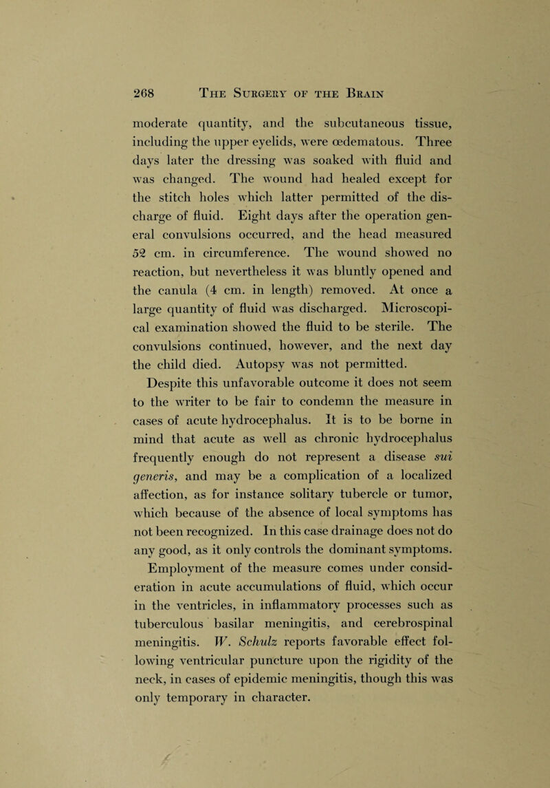 moderate quantity, and the subcutaneous tissue, including the upper eyelids, were cedematous. Three days later the dressing was soaked with fluid and was changed. The wound had healed except for the stitch holes which latter permitted of the dis¬ charge of fluid. Eight days after the operation gen¬ eral convulsions occurred, and the head measured 52 cm. in circumference. The wound showed no reaction, but nevertheless it was bluntly opened and the canula (4 cm. in length) removed. At once a large quantity of fluid was discharged. Microscopi¬ cal examination showed the fluid to be sterile. The convulsions continued, however, and the next day the child died. Autopsy was not permitted. Despite this unfavorable outcome it does not seem to the writer to be fair to condemn the measure in cases of acute hydrocephalus. It is to be borne in mind that acute as well as chronic hydrocephalus frequently enough do not represent a disease sui generis, and may be a complication of a localized affection, as for instance solitarv tubercle or tumor, which because of the absence of local symptoms has not been recognized. In this case drainage does not do any good, as it only controls the dominant symptoms. Employment of the measure comes under consid¬ eration in acute accumulations of fluid, which occur in the ventricles, in inflammatory processes such as tuberculous basilar meningitis, and cerebrospinal meningitis. W. Schulz reports favorable effect fol¬ lowing ventricular puncture upon the rigidity of the neck, in cases of epidemic meningitis, though this was only temporary in character.