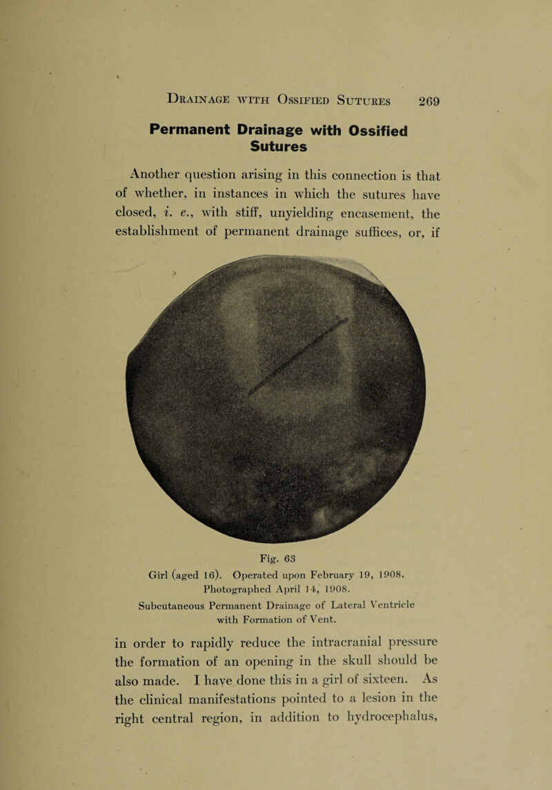 Permanent Drainage with Ossified Sutures Another question arising in this connection is that of whether, in instances in which the sutures have closed, i. e., with stiff, unyielding encasement, the establishment of permanent drainage suffices, or, if Fig. 63 Girl (aged 16). Operated upon February 19, 1908. Photographed April 14, 1908. Subcutaneous Permanent Drainage of Lateral Ventricle with Formation of Vent. in order to rapidly reduce the intracranial pressure the formation of an opening in the skull should be also made. I have done this in a girl of sixteen. As the clinical manifestations pointed to a lesion in the right central region, in addition to hydrocephalus,
