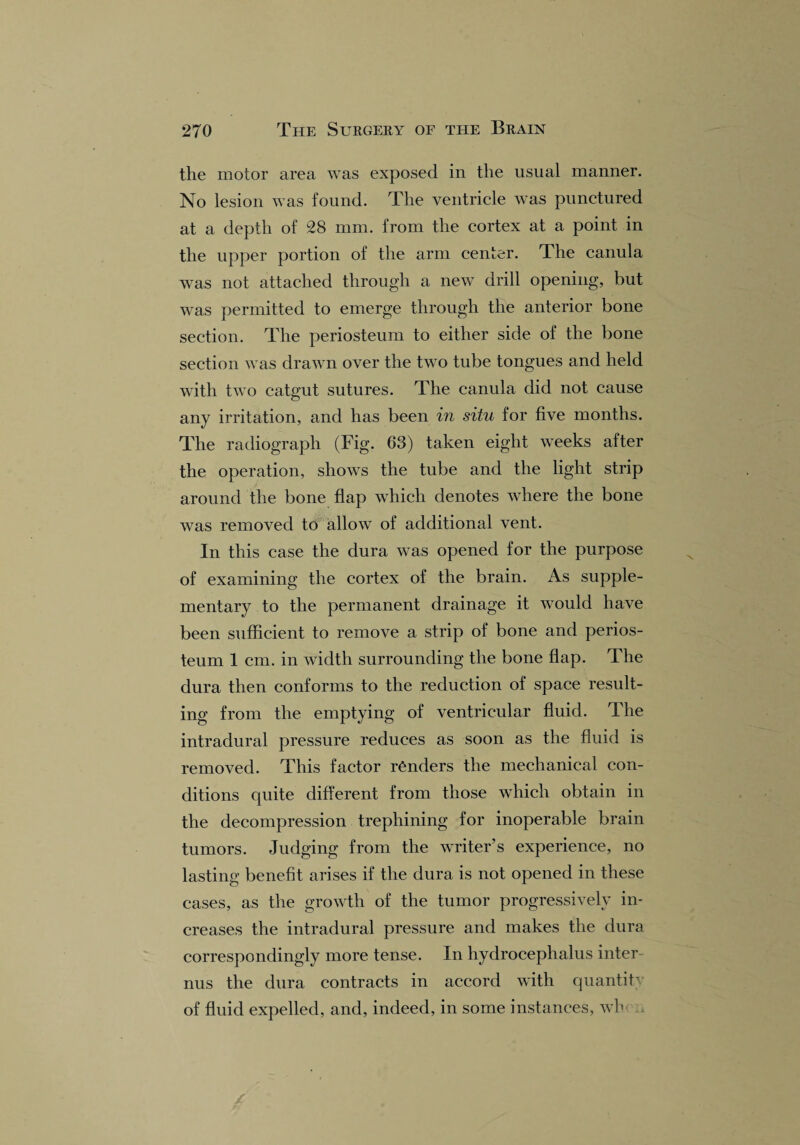 the motor area was exposed in the usual manner. No lesion was found. The ventricle was punctured at a depth of 28 mm. from the cortex at a point in the upper portion of the arm center. The canula was not attached through a new drill opening, but was permitted to emerge through the anterior bone section. The periosteum to either side of the bone section was drawn over the two tube tongues and held with two catgut sutures. The canula did not cause any irritation, and has been in situ for five months. The radiograph (Fig. 63) taken eight weeks after the operation, shows the tube and the light strip around the bone flap which denotes where the bone was removed to allow of additional vent. In this case the dura was opened for the purpose of examining the cortex of the brain. As supple¬ mentary to the permanent drainage it would have been sufficient to remove a strip of bone and perios¬ teum 1 cm. in width surrounding the bone flap. The dura then conforms to the reduction of space result¬ ing from the emptying of ventricular fluid. The intradural pressure reduces as soon as the fluid is removed. This factor renders the mechanical con¬ ditions quite different from those which obtain in the decompression trephining for inoperable brain tumors. Judging from the writer’s experience, no lasting benefit arises if the dura is not opened in these cases, as the growth of the tumor progressively in¬ creases the intradural pressure and makes the dura correspondingly more tense. In hydrocephalus inter nus the dura contracts in accord with quantity of fluid expelled, and, indeed, in some instances, wh
