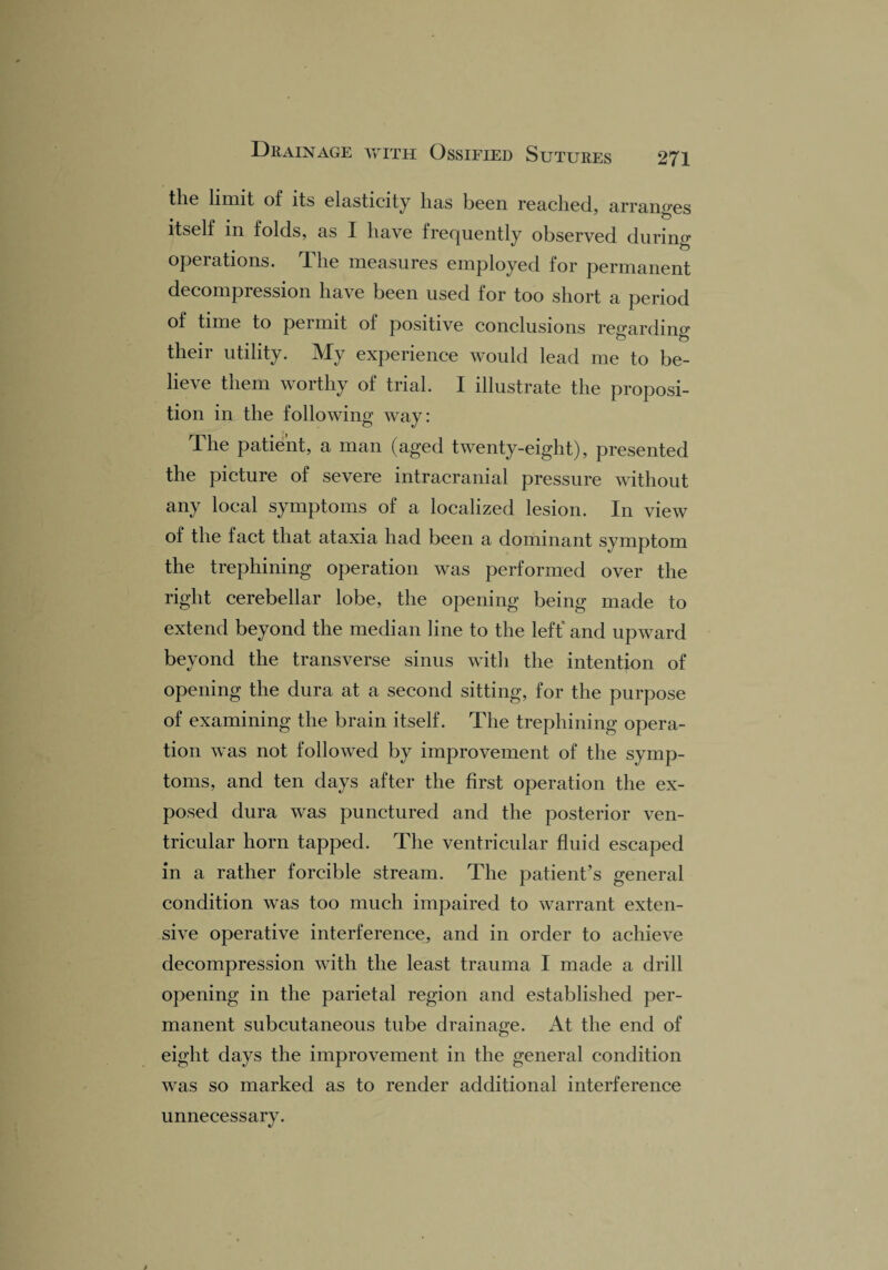 the limit of its elasticity has been reached, arranges itself in folds, as I have frequently observed during operations. 1 he measures employed for permanent decompression have been used for too short a period of time to permit of positive conclusions regarding their utility. My experience would lead me to be¬ lieve them worthy of trial. I illustrate the proposi¬ tion in the following way: The patient, a man (aged twenty-eight), presented the picture of severe intracranial pressure without any local symptoms of a localized lesion. In view of the fact that ataxia had been a dominant symptom the trephining operation was performed over the right cerebellar lobe, the opening being made to extend beyond the median line to the left' and upward beyond the transverse sinus with the intention of opening the dura at a second sitting, for the purpose of examining the brain itself. The trephining opera¬ tion was not followed by improvement of the symp¬ toms, and ten days after the first operation the ex¬ posed dura was punctured and the posterior ven¬ tricular horn tapped. The ventricular fluid escaped in a rather forcible stream. The patient’s general condition was too much impaired to warrant exten¬ sive operative interference, and in order to achieve decompression with the least trauma I made a drill opening in the parietal region and established per¬ manent subcutaneous tube drainage. At the end of eight days the improvement in the general condition was so marked as to render additional interference unnecessary.