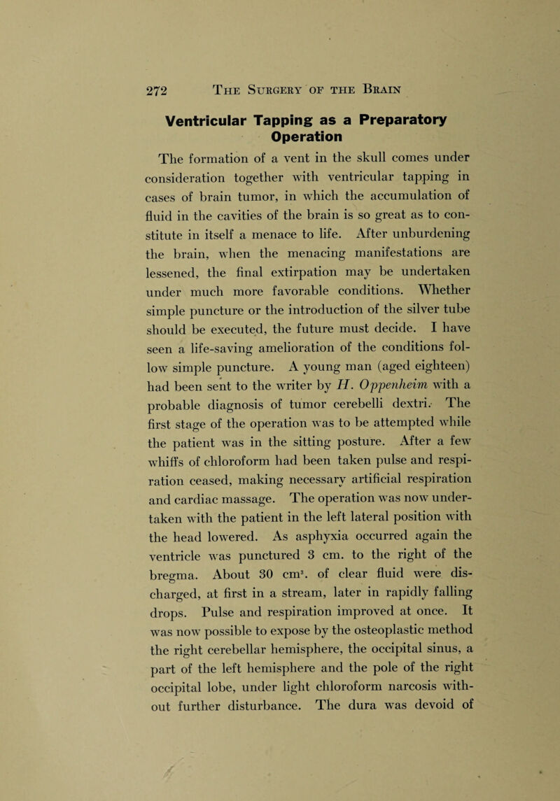 Ventricular Tapping as a Preparatory Operation The formation of a vent in the skull comes under consideration together with ventricular tapping in cases of brain tumor, in which the accumulation of fluid in the cavities of the brain is so great as to con¬ stitute in itself a menace to life. After unburdening the brain, when the menacing manifestations are lessened, the final extirpation may be undertaken under much more favorable conditions. Whether simple puncture or the introduction of the silver tube should be executed, the future must decide. I have seen a life-saving amelioration of the conditions fol¬ low simple puncture. A young man (aged eighteen) had been sent to the writer by H. Oppenheim with a probable diagnosis of tumor cerebelli dextri. The first stage of the operation was to be attempted while the patient was in the sitting posture. After a few whiffs of chloroform had been taken pulse and respi¬ ration ceased, making necessary artificial respiration and cardiac massage. The operation was now under¬ taken with the patient in the left lateral position with the head lowered. As asphyxia occurred again the ventricle was punctured 3 cm. to the right of the bregma. About 30 cm3, of clear fluid were dis- o charged, at first in a stream, later in rapidly falling drops. Pulse and respiration improved at once. It was now possible to expose by the osteoplastic method the right cerebellar hemisphere, the occipital sinus, a part of the left hemisphere and the pole of the right occipital lobe, under light chloroform narcosis with¬ out further disturbance. The dura wTas devoid of