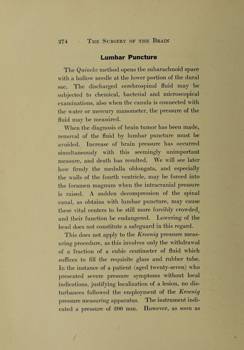 Lumbar Puncture The Quincke method opens the subarachnoid space with a hollow needle at the lower portion of the dural sac. The discharged cerebrospinal fluid may be subjected to chemical, bacterial and microscopical examinations, also when the canula is connected with the water or mercury manometer, the pressure of the fluid may be measured. «/ When the diagnosis of brain tumor has been made, removal of the fluid by lumbar puncture must be avoided. Increase of brain pressure has occurred simultaneously with this seemingly unimportant measure, and death has resulted. We will see later how firmly the medulla oblongata, and especially the walls of the fourth ventricle, may be forced into the foramen magnum when the intracranial pressure is raised. A sudden decompression of the spinal canal, as obtains with lumbar puncture, may cause these vital centers to be still more forcibly crowded, and their function be endangered. Lowering of the head does not constitute a safeguard in this regard. This does not apply to the Kroenig pressure meas¬ uring procedure, as this involves only the withdrawal of a fraction of a cubic centimeter of fluid wdiich suffices to fill the requisite glass and rubber tube. In the instance of a patient (aged twenty-seven) vTho presented severe pressure symptoms without local indications, justifying localization of a lesion, no dis¬ turbances followed the employment of the Kroenig pressure measuring apparatus. The instrument indi¬ cated a pressure of 200 mm. However, as soon as