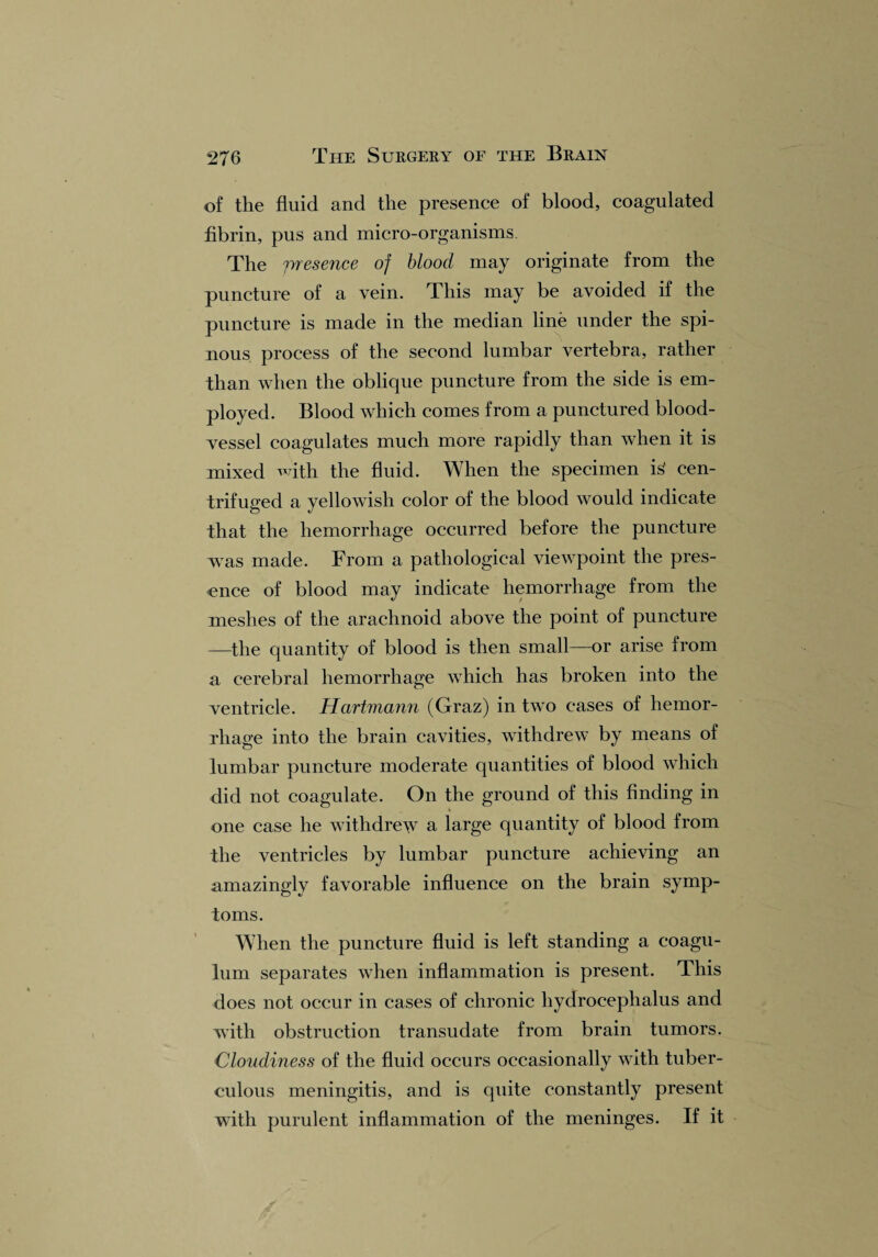 of the fluid and the presence of blood, coagulated fibrin, pus and micro-organisms. The presence of blood may originate from the puncture of a vein. This may be avoided if the puncture is made in the median line under the spi¬ nous process of the second lumbar vertebra, rather than when the oblique puncture from the side is em¬ ployed. Blood which comes from a punctured blood¬ vessel coagulates much more rapidly than when it is mixed with the fluid. When the specimen i£ cen¬ trifuged a yellowish color of the blood would indicate that the hemorrhage occurred before the puncture was made. From a pathological viewpoint the pres¬ ence of blood may indicate hemorrhage from the meshes of the arachnoid above the point of puncture —the quantity of blood is then small—or arise from a cerebral hemorrhage which has broken into the ventricle. Hartmann (Graz) in two cases of hemor¬ rhage into the brain cavities, withdrew by means of lumbar puncture moderate quantities of blood which did not coagulate. On the ground of this finding in one case he withdrew a large quantity of blood from the ventricles by lumbar puncture achieving an amazinglv favorable influence on the brain symp- toms. When the puncture fluid is left standing a coagu- lum separates when inflammation is present. This does not occur in cases of chronic hydrocephalus and with obstruction transudate from brain tumors. Cloudiness of the fluid occurs occasionally with tuber¬ culous meningitis, and is quite constantly present with purulent inflammation of the meninges. If it