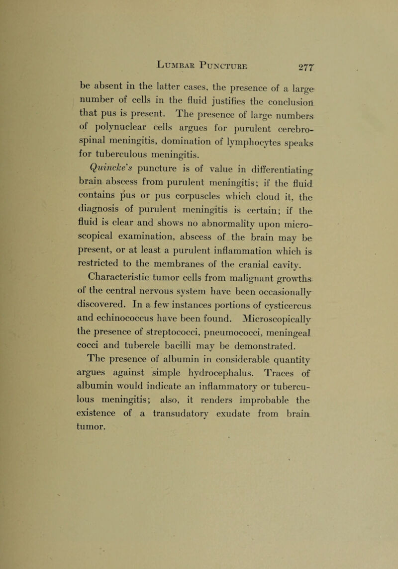 be absent in the latter cases, the presence of a large number of cells in the fluid justifies the conclusion that pus is present. The presence of large numbers of polynuclear cells argues for purulent cerebro¬ spinal meningitis, domination of lymphocytes speaks for tuberculous meningitis. Quincke's puncture is of value in differentiating brain abscess from purulent meningitis; if the fluid contains pus or pus corpuscles which cloud it, the diagnosis of purulent meningitis is certain; if the fluid is clear and shows no abnormality upon micro¬ scopical examination, abscess of the brain may be present, or at least a purulent inflammation which is restricted to the membranes of the cranial cavity. Characteristic tumor cells from malignant growths of the central nervous system have been occasionally discovered. In a few instances portions of cysticercus and echinococcus have been found. Microscopically the presence of streptococci, pneumococci, meningeal cocci and tubercle bacilli may be demonstrated. The presence of albumin in considerable quantity argues against simple hydrocephalus. Traces of albumin would indicate an inflammatory or tubercu¬ lous meningitis; also, it renders improbable the existence of a transudatory exudate from brain tumor.