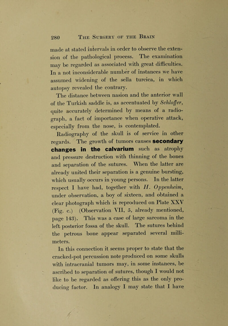 made at stated intervals in order to observe the exten¬ sion of the pathological process. The examination may be regarded as associated with great difficulties. In a not inconsiderable number of instances we have assumed widening of the sella turcica, in which autopsy revealed the contrary. The distance between nasion and the anterior wall of the Turkish saddle is, as accentuated by Schloffer, quite accurately determined by means of a radio¬ graph, a fact of importance when operative attack, especially from the nose, is contemplated. Radiography of the skull is of service in other regards. The growth of tumors causes secondary changes in the calvarium such as atrophy and pressure destruction with thinning of the bones and separation of the sutures. When the latter are already united their separation is a genuine bursting, which usually occurs in young persons. In the latter respect I have had, together with H. Oppenheim, under observation, a boy of sixteen, and obtained a clear photograph which is reproduced on Plate XXV (Fig. c.) (Observation VII, 5, already mentioned, page 143). This was a case of large sarcoma in the left, posterior fossa of the skull. The sutures behind the petrous bone appear separated several milli¬ meters. In this connection it seems proper to state that the cracked-pot percussion note produced on some skulls with intracranial tumors may, in some instances, be ascribed to separation of sutures, though I would not like to be regarded as offering this as the only pro¬ ducing factor. In analogy I may state that I have