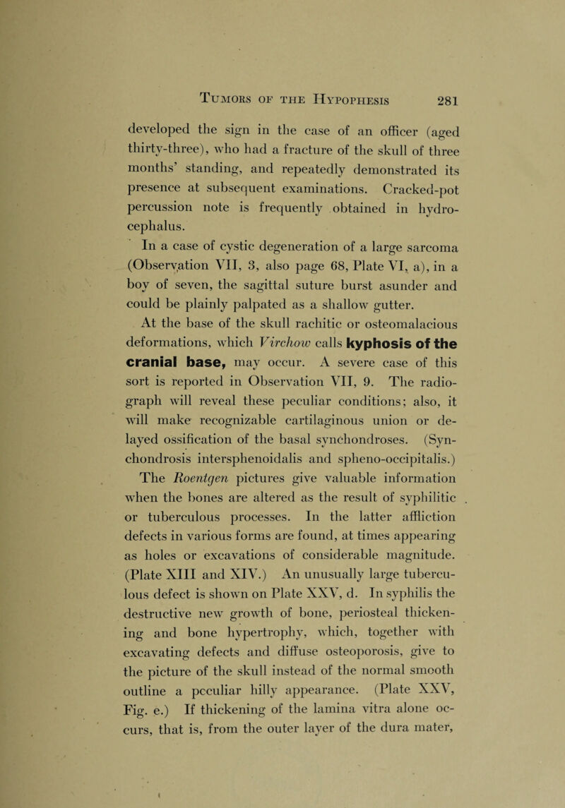 developed the sign in the case of an officer (aged thirty-three), who had a fracture of the skull of three months’ standing, and repeatedly demonstrated its presence at subsequent examinations. Cracked-pot percussion note is frequently obtained in hydro¬ cephalus. In a case of cystic degeneration of a large sarcoma (Observation VII, 3, also page 68, Plate VI, a), in a boy of seven, the sagittal suture burst asunder and could be plainly palpated as a shallow gutter. At the base of the skull rachitic or osteomalacious deformations, which Virchow calls kyphosis of the cranial base, mav occur. A severe case of this * V sort is reported in Observation VII, 9. The radio¬ graph will reveal these peculiar conditions; also, it will make recognizable cartilaginous union or de¬ layed ossification of the basal synchondroses. (Syn¬ chondrosis intersphenoidalis and splieno-occipitalis.) The Roentgen pictures give valuable information when the bones are altered as the result of syphilitic or tuberculous processes. In the latter affliction defects in various forms are found, at times appearing as holes or excavations of considerable magnitude. (Plate XIII and XIV.) An unusually large tubercu¬ lous defect is shown on Plate XXV, d. In syphilis the destructive new growth of bone, periosteal thicken¬ ing and bone hypertrophy, which, together with excavating defects and diffuse osteoporosis, give to the picture of the skull instead of the normal smooth outline a peculiar hilly appearance. (Plate XXV, Fig. e.) If thickening of the lamina vitra alone oc¬ curs, that is, from the outer layer of the dura mater.