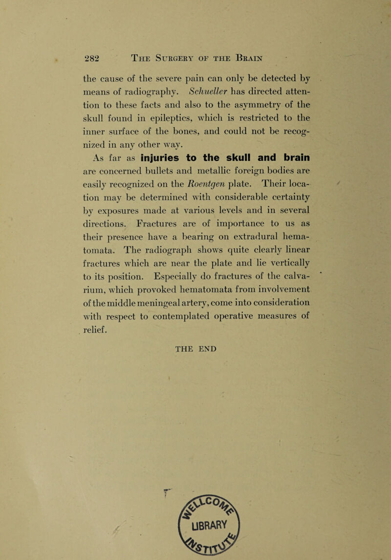 the cause of the severe pain can only be detected by means of radiography. Schueller has directed atten¬ tion to these facts and also to the asymmetry of the skull found in epileptics, which is restricted to the inner surface of the bones, and could not be recog¬ nized in any other way. As far as injuries to the skull and brain are concerned bullets and metallic foreign bodies are easily recognized on the Roentgen plate. Their loca¬ tion may be determined with considerable certainty by exposures made at various levels and in several directions. Fractures are of importance to us as their presence have a bearing on extradural hema- tomata. The radiograph shows quite clearly linear fractures which are near the plate and lie vertically to its position. Especially do fractures of the calva¬ rium, which provoked liematomata from involvement of the middle meningeal artery, come into consideration with respect to contemplated operative measures of relief. THE END f VCO UBRARY _