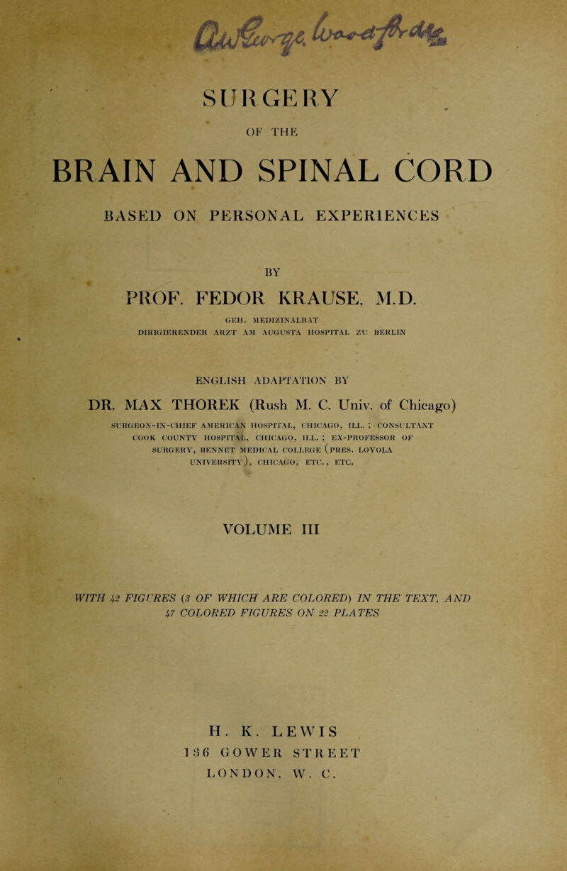 SURGERY OF THE BRAIN AND SPINAL CORD BASED ON PERSONAL EXPERIENCES BY PROF. FEDOR KRAUSE, M.D. GEH. MEDIZINALRAT DIUIGIERENDER ARZT AM AUGUSTA HOSPITAL ZU BERLIN ENGLISH ADAPTATION BY DR. MAX THOREK (Rush M. C. Univ. of Chicago) SURGEON-IN-CHIEF AMERICAN HOSPITAL, CHICAGO, ILL. ; CONSULTANT COOK COUNTY HOSPITAL. CHICAGO, ILL. ; EX-PROFESSOR OF SURGERY, BENNET MEDICAL COLLEGE (pRES. LOYOLA UNIVERSITY), CHICAGO, ETC., ETC. VOLUME III WITH U2 FIGURES (3 OF WHICH ARE COLORED) IN THE TEXT, AND 1,7 COLORED FIGURES ON 22 PLATES H. K. LEWIS 1 3 f> GOWER STREET LONDON, W. C.