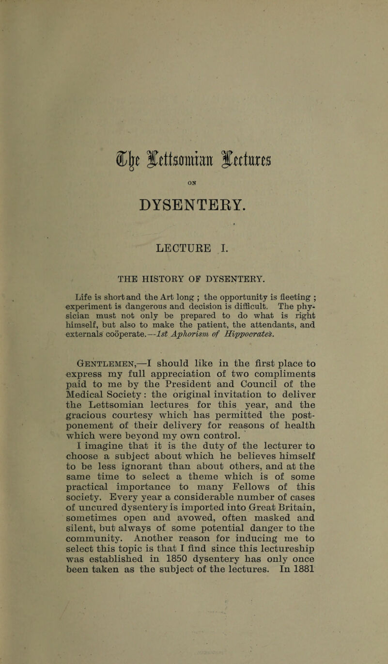 Cjje fcttsomhni ftctom ON DYSENTERY. LECTURE I. THE HISTORY OF DYSENTERY. Life is short and the Art long ; the opportunity is fleeting ; experiment is dangerous and decision is difficult. The phy¬ sician must not only be prepared to do what is right himself, but also to make the patient, the attendants, and externals cooperate.—1st Aphorism of Hippocrates. Gentlemen,—I should like in the first place to express my full appreciation of two compliments paid to me by the President and Council of the Medical Society: the original invitation to deliver the Lettsomian lectures for this year, and the gracious courtesy which has permitted the post¬ ponement of their delivery for reasons of health which were beyond my own control. I imagine that it is the duty of the lecturer to choose a subject about which he believes himself to be less ignorant than about others, and at the same time to select a theme which is of some practical importance to many Fellows of this society. Every year a considerable number of cases of uncured dysentery is imported into Great Britain, sometimes open and avowed, often masked and silent, but always of some potential danger to the community. Another reason for inducing me to select this topic is that I find since this lectureship was established in 1850 dysentery has only once been taken as the subject of the lectures. In 1881