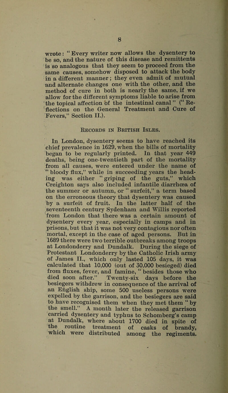 wrote : “ Every writer now allows the dysentery to be so, and the nature of this disease and remittents is so analogous that they seem to proceed from the same causes, somehow disposed to attack the body in a different manner ; they even admit of mutual and alternate changes one with the other, and the method of cure in both is nearly the same, if we allow for the different symptoms liable to arise from the topical affection of the intestinal canal ” (“ Ke- flections on the General Treatment and Cure of Fevers,” Section II.). Kecords in British Isles. In London, dysentery seems to have reached its chief prevalence in 1629, when the bills of mortality began to be regularly printed. In that year 449 deaths, being one-twentieth part of the mortality from all causes, were entered under the name of “ bloody flux,” while in succeeding years the head¬ ing was either “ griping of the guts,” which Creighton says also included infantile diarrhoea of the summer or autumn, or “ surfeit,” a term based on the erroneous theory that dysentery was caused by a surfeit of fruit. In the latter half of the seventeenth century Sydenham and Willis reported from London that there was a certain amount of dysentery every year, especially in camps and in prisons, but that it was not very contagious nor often mortal, except in the case of aged persons. But in 1689 there were two terrible outbreaks among troops at Londonderry and Dundalk. During the siege of Protestant Londonderry by the Catholic Irish army of James II., which only lasted 105 days, it was calculated that 10,000 (out of 30,000 besieged) died from fluxes, fever, and famine, “ besides those who died soon after.” Twenty-six days before the besiegers withdrew in consequence of the arrival of an English ship, some 500 useless persons were expelled by the garrison, and the besiegers are said to have recognised them when they met them “ by the smell.” A month later the released garrison carried dysentery and typhus to Schomberg’s camp at Dundalk, where about 1700 died in spite of the routine treatment of casks of brandy, which were distributed among the regiments.