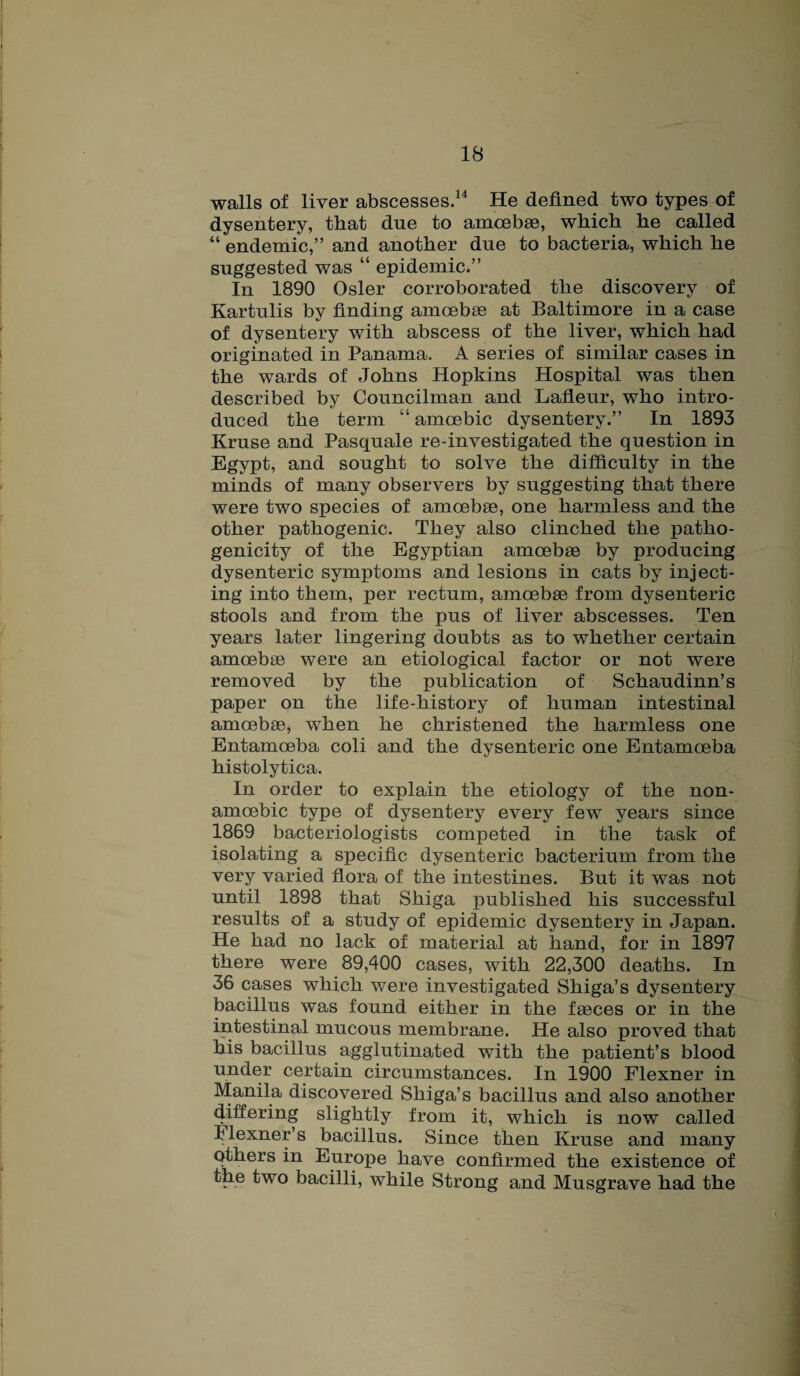 walls of liver abscesses.14 He defined two types of dysentery, that due to amoebae, which he called “ endemic,” and another due to bacteria, which he suggested was “ epidemic.” In 1890 Osier corroborated the discovery of Kartulis by finding amoebae at Baltimore in a case of dysentery with abscess of the liver, which had originated in Panama. A series of similar cases in the wards of Johns Hopkins Hospital was then described by Councilman and Lafleur, who intro¬ duced the term “ amoebic dysentery.” In 1893 Kruse and Pasquale re-investigated the question in Egypt, and sought to solve the difficulty in the minds of many observers by suggesting that there were two species of amoebae, one harmless and the other pathogenic. They also clinched the patho¬ genicity of the Egyptian amoebae by producing dysenteric symptoms and lesions in cats by inject¬ ing into them, per rectum, amoebae from dysenteric stools and from the pus of liver abscesses. Ten years later lingering doubts as to whether certain amoebae were an etiological factor or not were removed by the publication of Schaudinn’s paper on the life-history of human intestinal amoebae, when he christened the harmless one Entamoeba coli and the dysenteric one Entamoeba histolytica. In order to explain the etiology of the non- amoebic type of dysentery every few years since 1869 bacteriologists competed in the task of isolating a specific dysenteric bacterium from the very varied flora of the intestines. But it was not until 1898 that Shiga published his successful results of a study of epidemic dysentery in Japan. He had no lack of material at hand, for in 1897 there were 89,400 cases, with 22,300 deaths. In 36 cases which were investigated Shiga’s dysentery bacillus was found either in the faeces or in the intestinal mucous membrane. He also proved that his bacillus agglutinated with the patient’s blood under certain circumstances. In 1900 Flexner in Manila discovered Shiga’s bacillus and also another differing slightly from it, which is now called ilexner’s bacillus. Since then Kruse and many others in Europe have confirmed the existence of the two bacilli, while Strong and Musgrave had the