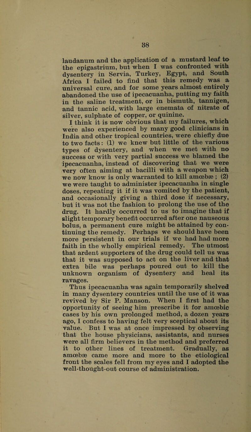 laudanum and the application of a mustard leaf te the epigastrium, but when I was confronted with dysentery in Servia, Turkey, Egypt, and South Africa I failed to find that this remedy was a universal cure, and for some years almost entirely abandoned the use of ipecacuanha, putting my faith in the saline treatment, or in bismuth, tannigen, and tannic acid, with large enemata of nitrate of silver, sulphate of copper, or quinine. I think it is now obvious that my failures, which were also experienced by many good clinicians in India and other tropical countries, were chiefly due to two facts: (1) we knew but little of the various types of dysentery, and when we met with no success or with very partial success we blamed the ipecacuanha, instead of discovering that we were very often aiming at bacilli with a weapon which we now know is only warranted to kill amoebae ; (2) we were taught to administer ipecacuanha in single doses, repeating it if it was vomited by the patient, and occasionally giving a third dose if necessary, but it was not the fashion to prolong the use of the drug. It hardly occurred to us to imagine that if slight temporary benefit occurred after one nauseous bolus, a permanent cure might be attained by con¬ tinuing the remedy. Perhaps we should have been more persistent in our trials if we had had more faith in the wholly empirical remedy. The utmost that ardent supporters of the drug could tell us was that it was supposed to act on the liver and that extra bile was perhaps poured out to kill the unknown organism of dysentery and heal its ravages. Thus ipecacuanha was again temporarily shelved in many dysentery countries until the use of it was revived by Sir P. Manson. When I first had the opportunity of seeing him prescribe it for amoebic cases by his own prolonged method, a dozen years ago, I confess to having felt very sceptical about its value. But I was at once impressed by observing that the house physicians, assistants, and nurses were all firm believers in the method and preferred it to other lines of treatment. Gradually, as amoebae came more and more to the etiological front the scales fell from my eyes and I adopted the well-thought-out course of administration.