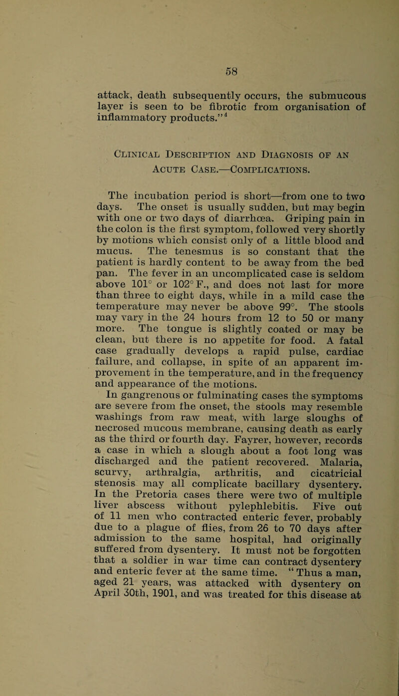 attack, death subsequently occurs, the submucous layer is seen to be flbrotic from organisation of inflammatory products.”4 Clinical Desceiption and Diagnosis of an Acute Case.—Complications. The incubation period is short—from one to two days. The onset is usually sudden, but may begin with one or two days of diarrhoea. Griping pain in the colon is the first symptom, followed very shortly by motions which consist only of a little blood and mucus. The tenesmus is so constant that the patient is hardly content to be away from the bed pan. The fever in an uncomplicated case is seldom above 101° or 102° F., and does not last for more than three to eight days, while in a mild case the temperature may never be above 99°. The stools may vary in the 24 hours from 12 to 50 or many more. The tongue is slightly coated or may be clean, but there is no appetite for food. A fatal case gradually develops a rapid pulse, cardiac failure, and collapse, in spite of an apparent im¬ provement in the temperature, and in the frequency and appearance of the motions. In gangrenous or fulminating cases the symptoms are severe from the onset, the stools may resemble washings from raw meat, with large sloughs of necrosed mucous membrane, causing death as early as the third or fourth day. Fayrer, however, records a case in which a slough about a foot long was discharged and the patient recovered. Malaria, scurvy, arthralgia, arthritis, and cicatricial stenosis may all complicate bacillary dysentery. In the Pretoria cases there were two of multiple liver abscess without pylephlebitis. Five out of 11 men who contracted enteric fever, probably due to a plague of flies, from 26 to 70 days after admission to the same hospital, had originally suffered from dysentery. It must not be forgotten that a soldier in war time can contract dysentery and enteric fever at the same time. “ Thus a man, aged 21 years, was attacked with dysentery on April 30th, 1901, and was treated for this disease at