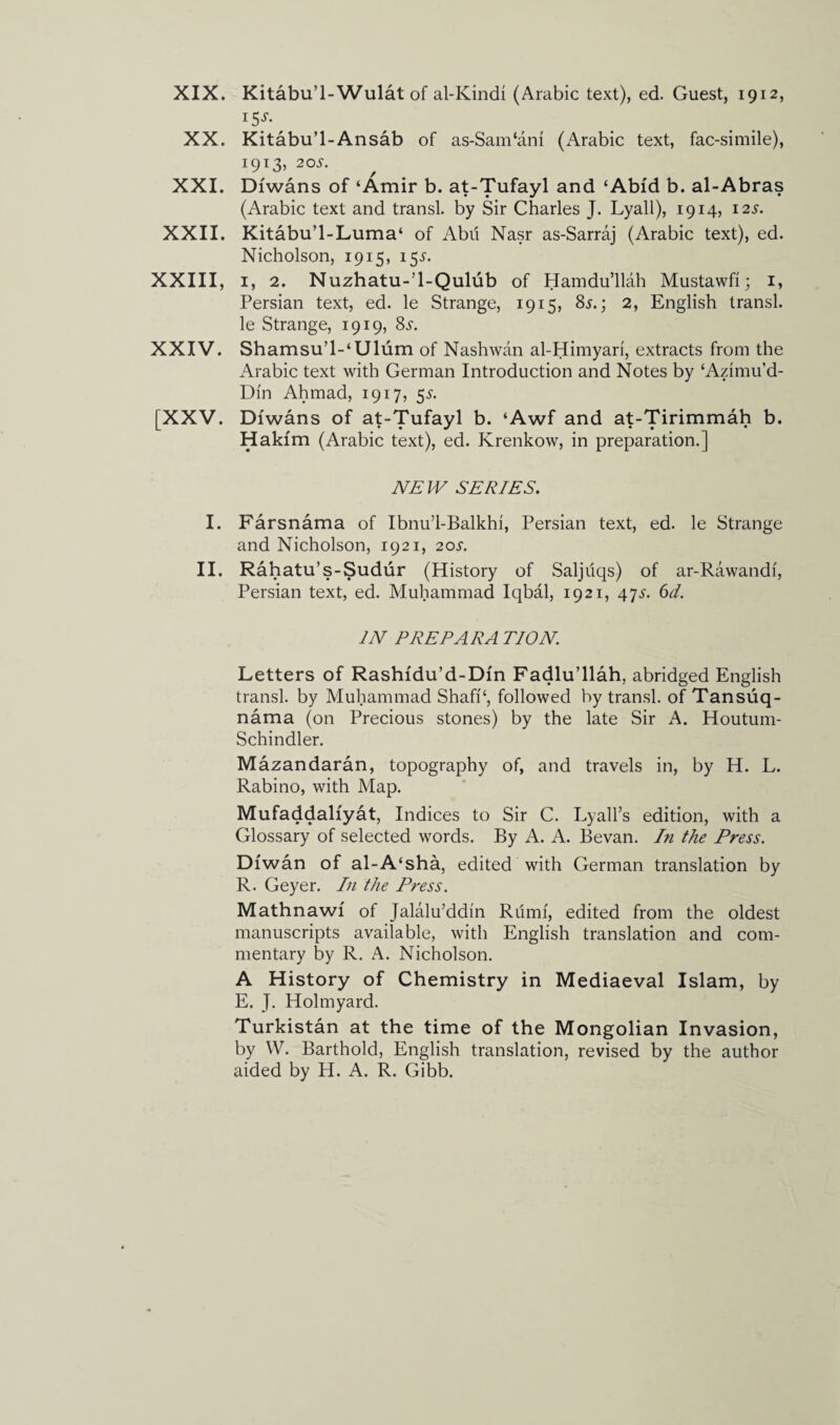 XIX. XX. XXI. XXII. XXIII, XXIV. [XXV. I. II. Kitabu’l-Wulat of al-Kindi (Arabic text), ed. Guest, 1912, 15^. Kitabu’l-Ansab of as-Sam‘am (Arabic text, fac-simile), 1913, 20^. Dfwans of ‘Amir b. at-Tu^aY^ and ‘Abfd b. al-Abras (Arabic text and transl. by Sir Charles J. Lyall), 1914, 12s. Kitabu’l-Luma‘ of Abii Nasr as-Sarraj (Arabic text), ed. Nicholson, 1915, 155. 1, 2. Nuzhatu-’l-Qulub of Hamdu’llah Mustawfi; 1, Persian text, ed. le Strange, 1915, 8s.', 2, English transl. le Strange, 1919, 8s. Shamsu’l-‘Ulum of Nashwan al-Himyari, extracts from the Arabic text with German Introduction and Notes by ‘Azimu’d- Dfn Ahmad, 1917, 5^. Dfwans of at-Tufayl b. ‘Awf and at-Tirimmah b. Hakfm (Arabic text), ed. Krenkow, in preparation.] NEW SERIES. Farsnama of Ibnu’l-Balkhi, Persian text, ed. le Strange and Nicholson, 1921, 20^. Rahatu’s-Sudur (History of Saljuqs) of ar-Rawandi, Persian text, ed. Muhammad Iqbal, 1921, 473-. 6d. IN PREPARA TION. Letters of Rashfdu’d-Dfn Fadlu’llah, abridged English transl. by Muhammad ShafP, followed by transl. of Tansuq- nama (on Precious stones) by the late Sir A. Houtum- Schindler. Mazandaran, topography of, and travels in, by H. L. Rabino, with Map. Mufaddalfyat, Indices to Sir C. Lyall’s edition, with a Glossary of selected words. By A. A. Bevan. In the Press. Dfwan of al-A‘sha, edited with German translation by R. Geyer. In the Press. Mathnawf of Jalalu’ddin Rumf, edited from the oldest manuscripts available, with English translation and com¬ mentary by R. A. Nicholson. A History of Chemistry in Mediaeval Islam, by E. J. Holmyard. Turkistan at the time of the Mongolian Invasion, by W. Barthold, English translation, revised by the author aided by H. A. R. Gibb.