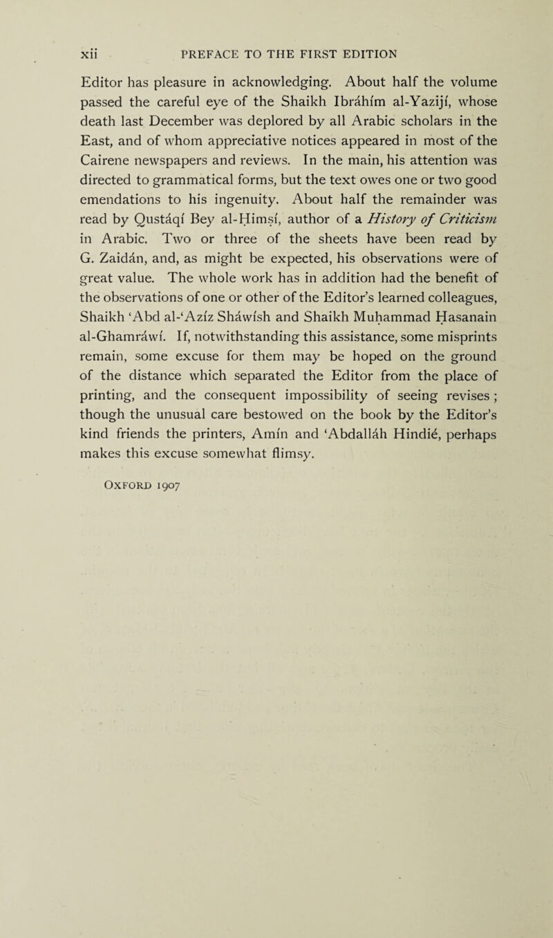 Editor has pleasure in acknowledging. About half the volume passed the careful eye of the Shaikh Ibrahim al-Yaziji, whose death last December was deplored by all Arabic scholars in the East, and of whom appreciative notices appeared in most of the Cairene newspapers and reviews. In the main, his attention was directed to grammatical forms, but the text owes one or two good emendations to his ingenuity. About half the remainder was read by Qustaqi Bey al-Himsf, author of a History of Criticism in Arabic. Two or three of the sheets have been read by G. Zaidan, and, as might be expected, his observations were of great value. The whole work has in addition had the benefit of the observations of one or other of the Editor’s learned colleagues, Shaikh ‘Abd al-‘Azfz Shawfsh and Shaikh Muhammad Hasanain • • al-Ghamrawi. If, notwithstanding this assistance, some misprints remain, some excuse for them may be hoped on the ground of the distance which separated the Editor from the place of printing, and the consequent impossibility of seeing revises ; though the unusual care bestowed on the book by the Editor’s kind friends the printers, Amin and ‘Abdallah Hindis, perhaps makes this excuse somewhat flimsy. Oxford 1907