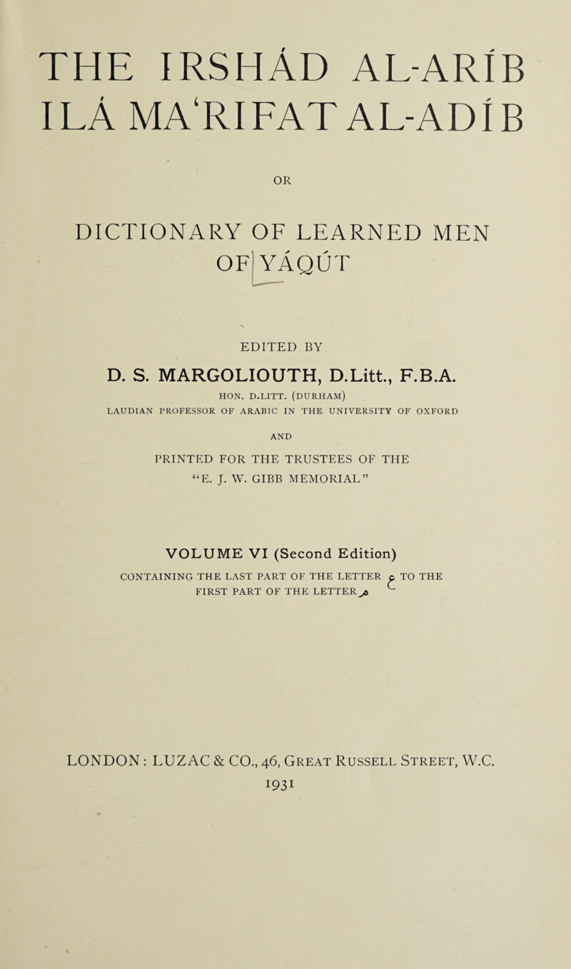 THE IRSHAD AL-ARIB I LA MA'RI FAT AL-ADIB OR DICTIONARY OF LEARNED MEN OF YAQUT EDITED BY D. S. MARGOLIOUTH, D.Litt., F.B.A. HON. D.LITT. (DURHAM) LAUDIAN PROFESSOR OF ARABIC IN THE UNIVERSITY OF OXFORD AND PRINTED FOR THE TRUSTEES OF THE “E. J. W. GIBB MEMORIAL” VOLUME VI (Second Edition) CONTAINING THE LAST PART OF THE LETTER p TO THE FIRST PART OF THE LETTER jb ^ LONDON : LUZAC & CO., 46, Great Russell Street, W.C. 1931