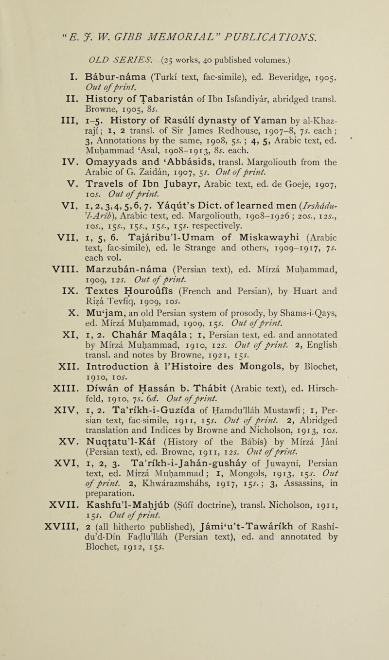 I. II. HI, IV. V. VI, VII, VIII. IX. X. XI, XII. XIII. XIV, XV. XVI, XVII. XVIII, OLD SERIES. (25 works, 40 published volumes.) Babur-nama (Turk! text, fac-simile), ed. Beveridge, 1905. Out of print. History of Tabaristan of Ibn Isfandiyar, abridged transl. Browne, 1905, 8s. 1-5. History of Rasulf dynasty of Yaman by al-Khaz- raji; 1, 2 transl. of Sir James Redhouse, 1907-8, js. each ; 3, Annotations by the same, 1908, 55. ; 4, 5, Arabic text, ed. Muhammad £Asal, 1908-1913, 8s. each. Omayyads and ‘Abbasids, transl. Margoliouth from the Arabic of G. Zaidan, 1907, $s. Out of print. Travels of Ibn Jubayr, Arabic text, ed. de Goeje, 1907, ioi-. Out of print. 1, 2, 3,4, 5,6, 7. Yaqut’s Diet, of learned men (.Irshadu- ’l-Arit?), Arabic text, ed. Margoliouth, 1908-1926; 20i\, 12s., ioi-., 15^., 15^., 15^., 15s. respectively. 1, 5, 6. Tajaribu’l-Umam of Miskawayhi (Arabic text, fac-simile), ed. le Strange and others, 1909-1917, ys. each vol. Marzuban-nama (Persian text), ed. Mirza Muhammad, 1909, 12S. Out of print. Textes Houroufis (French and Persian), by Huart and Riza Tevfiq, 1909, ioi-. Mu‘j am, an old Persian system of prosody, by Shams-i-Qays, ed. Mirza Muhammad, 1909, 15^. Out of print. 1, 2. Chahar Maqala ; 1, Persian text, ed. and annotated by Mirza Muhammad, 1910, i2i\ Out of print. 2, English transl. and notes by Browne, 1921, 155'. Introduction a l’Histoire des Mongols, by Blochet, 1910, IOi1. Diwan of Hassan b. Thabit (Arabic text), ed. Hirsch- feld, 1910, js. 61. Out of print. 1, 2. Ta’rfkh-i-Guzfda of Hamdu’llah Mustawfi; 1, Per¬ sian text, fac-simile, 1911, 155'. Out of print. 2, Abridged translation and Indices by Browne and Nicholson, 1913, ioj\ Nuqtatu’l-Kaf (History of the Babis) by Mirza Jani (Persian text), ed. Browne, 1911, 12s. Out of print. 1, 2, 3. Ta’rfkh-i-Jahan-gushay of Juwayni, Persian text, ed. Mirza Muhammad; 1, Mongols, 1913, 15^. Out of print. 2, Khwarazmshahs, 1917, 3> Assassins, in preparation. Kashfu’l-Mahjub (Sufi doctrine), transl. Nicholson, 1911, 15 s. Out of print. 2 (all hitherto published), JamPu’t-Tawankh of Rashi- du’d-Din Fadlu’llah (Persian text), ed. and annotated by Blochet, 1912, 155.