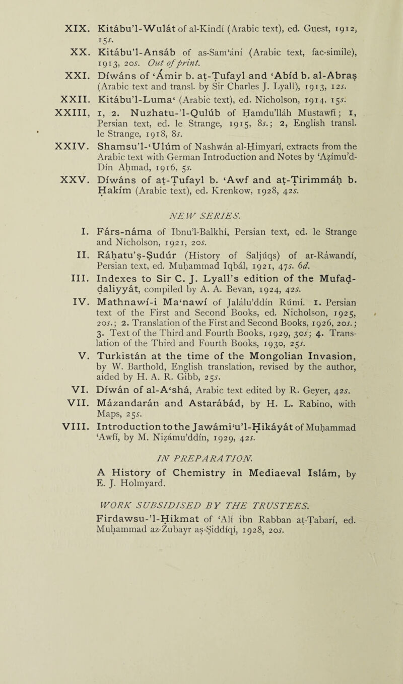 XIX. Kitabu’l-Wulat of al-Ivindi (Arabic text), ed. Guest, 1912, ISS‘ XX. Kitabu’l-Ansab of as-Sam‘ani (Arabic text, fac-simile), 1913, 205. Out of print. XXI. Diwans of ‘Amir b. at-Tufayl and ‘Abfd b. al-Abras (Arabic text and transl. by Sir Charles J. Lyall), 1913, 12 s. XXII. Kitabu’l-Luma‘ (Arabic text), ed. Nicholson, 1914, 15J. XXIII, 1, 2. Nuzhatu-’l-Qulub of Hamdu’llah Mustawfi; 1, Persian text, ed. le Strange, 1915, 8s.; 2, English transl. le Strange, 1918, Ss. XXIV. Shamsu’l-‘Ulum of Nashwan al-Himyari, extracts from the Arabic text with German Introduction and Notes by ‘Azimu’d- Din Ahmad, 1916, 5^. XXV. Diwans of at-Tufayl b. ‘Awf and at-Tirimmah b. Hakim (Arabic text), ed. Krenkow, 1928, 42s. NEIV SERIES. I. Fars-nama of Ibnu’l-Balkhi, Persian text, ed. le Strange and Nicholson, 1921, 205-. II. Rahatu’s-Sudur (History of Saljdqs) of ar-Rawandi, Persian text, ed. Muhammad Iqbal, 1921, 47.y. 6d. III. Indexes to Sir C. J. Lyall’s edition of the Mufad- daliyyat, compiled by A. A. Bevan, 1924, 42^. IV. Mathnawf-i Ma‘nawf of Jalalu’ddin Riimi. 1. Persian text of the First and Second Books, ed. Nicholson, 1925, 20s.) 2. Translation of the First and Second Books, 1926, 20s.; 3. Text of the Third and Fourth Books, 1929, 30^; 4. Trans¬ lation of the Third and Fourth Books, 1930, 25^. V. Turkistan at the time of the Mongolian Invasion, by W. Barthold, English translation, revised by the author, aided by H. A. R. Gibb, 25s. VI. Dfwan of al-A‘sha, Arabic text edited by R. Geyer, 42^. VII. Mazandaran and Astarabad, by H. L. Rabino, with Maps, 25^. VIII. Introduction to the Jawamhu’l-Hikayat of Muhammad £Awfi, by M. Nizamu’ddin, 1929, 42s. IN PREPARA TION. A History of Chemistry in Mediaeval Islam, by E. J. Holmyard. WORK SUBSIDISED BY THE TRUSTEES. Firdawsu-’l-Hikmat of ‘Ali ibn Rabban at-Tabari, ed. Muhammad az-Zubayr as-Siddiqi, 1928, 20s.