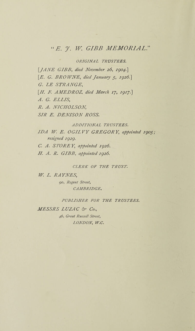  E. 7. W. GIBB MEMORIAL7 ORIGINAL TRUSTEES. [JANE GIBB, died November 26, 1904.] [E. G. BROWNE, died January 5, 1926. ] G. LE STRANGE, [H. F AMEDROZ’ died March 17, 1917■] A. G. ELLIS, R. A. NICHOLSON, SIR E. DENISON ROSS. ADDITIONAL TRUSTEES. IDA W. E. OGILVY GREGORY, appointed 1905 resigned 1929. C. A. STORE Y, appointed 1926. H. A. R. GIBB, appointed 1926. CLERK OF THE TRUST. W. L. RAYNES, go, Regent Street, CAMBRIDGE. PUBLISHER FOR THE TRUSTEES. MESSRS LUZAC Sr Co., 4b, Great Russell Street, LONDON, W.C.